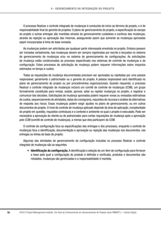 4 - GERENCIAMENTO DA INTEGRAÇÃO DO PROJETO
96 ©2013 Project Management Institute. Um Guia do Conhecimento em Gerenciamento de Projetos (Guia PMBOK®
) — Quinta Edição
O processo Realizar o controle integrado de mudanças é conduzido do início ao término do projeto, e é de
responsabilidade final do gerente de projetos. O plano de gerenciamento do projeto, a especificação do escopo
do projeto e outras entregas são mantidas através do gerenciamento cuidadoso e contínuo das mudanças,
através da rejeição ou aprovação das mesmas, assegurando assim que somente as mudanças aprovadas
sejam incorporadas à linha de base revisada.
As mudanças podem ser solicitadas por qualquer parte interessada envolvida no projeto. Embora possam
ser iniciadas verbalmente, tais mudanças devem ser sempre registradas por escrito e lançadas no sistema
de gerenciamento de mudanças e/ou no sistema de gerenciamento de configurações. As solicitações
de mudança estão condicionadas ao processo especificado nos sistemas de controle de mudanças e de
configuração. Estes processos de solicitação de mudança podem requerer informações sobre impactos
estimados no tempo e custos.
Todas as requisições de mudança documentadas precisam ser aprovadas ou rejeitadas por uma pessoa
responsável, geralmente o patrocinador ou o gerente do projeto. A pessoa responsável será identificada no
plano de gerenciamento do projeto ou por procedimentos organizacionais. Quando requerido, o processo
Realizar o controle integrado de mudanças incluirá um comitê de controle de mudanças (CCM), um grupo
formalmente constituído para revisar, avaliar, aprovar, adiar ou rejeitar mudanças no projeto, e registrar e
comunicar tais decisões. Solicitações de mudança aprovadas podem requerer novas ou revisadas estimativas
de custos,sequenciamento de atividades,datas de cronograma,requisitos de recursos e análise de alternativas
de resposta aos riscos. Essas mudanças podem exigir ajustes no plano de gerenciamento, ou em outros
documentos do projeto. O nível de controle de mudança aplicado depende da área de aplicação, complexidade
do projeto em questão, requisitos contratuais e o contexto e ambiente no qual o projeto é executado. Pode ser
necessária a aprovação do cliente ou do patrocinador para certas requisições de mudança após a aprovação
pelo CCM (comitê de controle de mudanças), a menos que eles participem do CCM.
O controle da configuração foca as especificações das entregas e dos processos, enquanto o controle de
mudanças foca a identificação, documentação e aprovação ou rejeição das mudanças nos documentos, nas
entregas ou linhas de base do projeto.
Algumas das atividades de gerenciamento da configuração incluídas no processo Realizar o controle
integrado de mudanças são as seguintes:
•	 Identificação da configuração. A identificação e seleção de um item de configuração para fornecer
a base pela qual a configuração do produto é definida e verificada, produtos e documentos são
rotulados, mudanças são gerenciadas e a responsabilidade é mantida.
 
