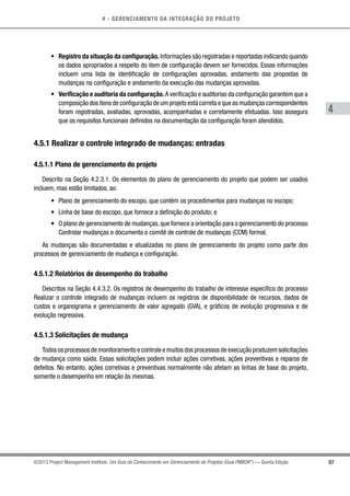 4 - GERENCIAMENTO DA INTEGRAÇÃO DO PROJETO
4
97©2013 Project Management Institute. Um Guia do Conhecimento em Gerenciamento de Projetos (Guia PMBOK®
) — Quinta Edição
•	 Registro da situação da configuração. Informações são registradas e reportadas indicando quando
os dados apropriados a respeito do item de configuração devem ser fornecidos. Essas informações
incluem uma lista de identificação de configurações aprovadas, andamento das propostas de
mudanças na configuração e andamento da execução das mudanças aprovadas.
•	 Verificação e auditoria da configuração.A verificação e auditorias da configuração garantem que a
composição dos itens de configuração de um projeto está correta e que as mudanças correspondentes
foram registradas, avaliadas, aprovadas, acompanhadas e corretamente efetuadas. Isso assegura
que os requisitos funcionais definidos na documentação da configuração foram atendidos.
4.5.1 Realizar o controle integrado de mudanças: entradas
4.5.1.1 Plano de gerenciamento do projeto
Descrito na Seção 4.2.3.1. Os elementos do plano de gerenciamento do projeto que podem ser usados
incluem, mas estão limitados, ao:
•	 Plano de gerenciamento do escopo, que contém os procedimentos para mudanças no escopo;
•	 Linha de base do escopo, que fornece a definição do produto; e
•	 O plano de gerenciamento de mudanças,que fornece a orientação para o gerenciamento do processo
Controlar mudanças e documenta o comitê de controle de mudanças (CCM) formal.
As mudanças são documentadas e atualizadas no plano de gerenciamento do projeto como parte dos
processos de gerenciamento de mudança e configuração.
4.5.1.2 Relatórios de desempenho do trabalho
Descritos na Seção 4.4.3.2. Os registros de desempenho do trabalho de interesse específico do processo
Realizar o controle integrado de mudanças incluem os registros de disponibilidade de recursos, dados de
custos e organograma e gerenciamento de valor agregado (GVA), e gráficos de evolução progressiva e de
evolução regressiva.
4.5.1.3 Solicitações de mudança
Todos os processos de monitoramento e controle e muitos dos processos de execução produzem solicitações
de mudança como saída. Essas solicitações podem incluir ações corretivas, ações preventivas e reparos de
defeitos. No entanto, ações corretivas e preventivas normalmente não afetam as linhas de base do projeto,
somente o desempenho em relação às mesmas.
 