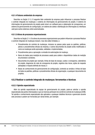 4 - GERENCIAMENTO DA INTEGRAÇÃO DO PROJETO
98 ©2013 Project Management Institute. Um Guia do Conhecimento em Gerenciamento de Projetos (Guia PMBOK®
) — Quinta Edição
4.5.1.4 Fatores ambientais da empresa
Descritos na Seção 2.1.5. O seguinte fator ambiental da empresa pode influenciar o processo Realizar
o controle integrado de mudanças: o sistema de informações de gerenciamento de projeto. O sistema de
informações de gerenciamento de projeto pode incluir um software para a elaboração de cronogramas, um
sistema de gerenciamento de configuração, um sistema de coleta e distribuição de informações ou interfaces
web para outros sistemas online automatizados.
4.5.1.5 Ativos de processos organizacionais
Descritos na Seção 2.1.4.Os ativos de processos organizacionais que podem influenciar o processo Realizar
o controle integrado de mudanças incluem, mas não estão limitados, a:
•	 Procedimentos de controle de mudanças, inclusive os passos pelos quais os padrões, políticas,
planos e procedimentos oficiais da empresa, e outros documentos do projeto serão modificados e
como as mudanças serão aprovadas, validadas e implementadas;
•	 Procedimentos para a aprovação e emissão de autorizações de mudança;
•	 Banco de dados para medição de processos usado para coletar e disponibilizar dados de medição
de processos e produtos;
•	 Documentos do projeto (por exemplo, linhas de base do escopo, custos e cronograma, calendários
do projeto, diagramas de rede do cronograma do projeto, registros dos riscos, ações de resposta
planejadas e impacto definido de riscos); e
•	 Bases de conhecimento de gerenciamento de configuração, contendo as versões e linhas de base
de todos os padrões, políticas e procedimentos oficiais da organização, e quaisquer documentos de
projetos.
4.5.2 Realizar o controle integrado de mudanças: ferramentas e técnicas
4.5.2.1 Opinião especializada
Além da opinião especializada da equipe de gerenciamento do projeto, pode-se solicitar a opinião
especializada das partes interessadas e que as mesmas participem do comitê de controle de mudanças (CCM).
Tal opinião e conhecimento especializado são aplicados a quaisquer detalhes técnicos e gerenciais durante
este processo e podem ser fornecidos por várias fontes, por exemplo:
 