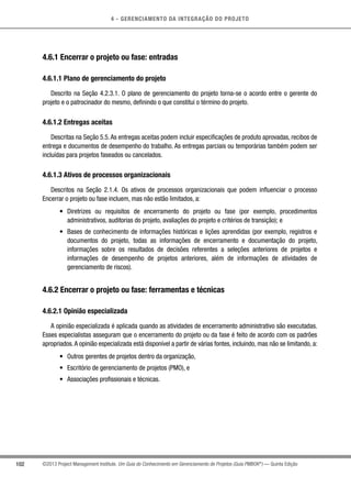 4 - GERENCIAMENTO DA INTEGRAÇÃO DO PROJETO
102 ©2013 Project Management Institute. Um Guia do Conhecimento em Gerenciamento de Projetos (Guia PMBOK®
) — Quinta Edição
4.6.1 Encerrar o projeto ou fase: entradas
4.6.1.1 Plano de gerenciamento do projeto
Descrito na Seção 4.2.3.1. O plano de gerenciamento do projeto torna-se o acordo entre o gerente do
projeto e o patrocinador do mesmo, definindo o que constitui o término do projeto.
4.6.1.2 Entregas aceitas
Descritas na Seção 5.5.As entregas aceitas podem incluir especificações de produto aprovadas, recibos de
entrega e documentos de desempenho do trabalho. As entregas parciais ou temporárias também podem ser
incluídas para projetos faseados ou cancelados.
4.6.1.3 Ativos de processos organizacionais
Descritos na Seção 2.1.4. Os ativos de processos organizacionais que podem influenciar o processo
Encerrar o projeto ou fase incluem, mas não estão limitados, a:
•	 Diretrizes ou requisitos de encerramento do projeto ou fase (por exemplo, procedimentos
administrativos, auditorias do projeto, avaliações do projeto e critérios de transição); e
•	 Bases de conhecimento de informações históricas e lições aprendidas (por exemplo, registros e
documentos do projeto, todas as informações de encerramento e documentação do projeto,
informações sobre os resultados de decisões referentes a seleções anteriores de projetos e
informações de desempenho de projetos anteriores, além de informações de atividades de
gerenciamento de riscos).
4.6.2 Encerrar o projeto ou fase: ferramentas e técnicas
4.6.2.1 Opinião especializada
A opinião especializada é aplicada quando as atividades de encerramento administrativo são executadas.
Esses especialistas asseguram que o encerramento do projeto ou da fase é feito de acordo com os padrões
apropriados.A opinião especializada está disponível a partir de várias fontes, incluindo, mas não se limitando, a:
•	 Outros gerentes de projetos dentro da organização,
•	 Escritório de gerenciamento de projetos (PMO), e
•	 Associações profissionais e técnicas.
 