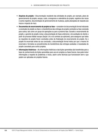 4 - GERENCIAMENTO DA INTEGRAÇÃO DO PROJETO
104 ©2013 Project Management Institute. Um Guia do Conhecimento em Gerenciamento de Projetos (Guia PMBOK®
) — Quinta Edição
•	 Arquivos do projeto—Documentação resultante das atividades do projeto, por exemplo, plano de
gerenciamento do projeto, escopo, custo, cronograma e calendários do projeto; registros dos riscos
e outros registros, documentação de gerenciamento de mudança, ações planejadas de resposta aos
riscos e impacto de risco.
•	 Documentos de encerramento do projeto ou fase—consistem de documentação formal indicando
a conclusão do projeto ou fase e a transferência das entregas do projeto concluído ou fase concluída
para outros, tais como um grupo de operações ou para a próxima fase. Durante o encerramento do
projeto, o gerente do projeto revisa a documentação de fases anteriores e de aceitação do cliente a
partir do processo Validar escopo (Seção 5.4) e do contrato (se aplicável), para assegurar que todos
os requisitos do projeto foram concluídos antes da finalização do encerramento do projeto. Se o
projeto foi encerrado antes da sua conclusão, a documentação formal indica por que o mesmo foi
encerrado e formaliza os procedimentos da transferência das entregas acabadas e inacabadas do
projeto cancelado para outros projetos.
•	 Informações históricas—As informações históricas e das lições aprendidas são transferidas para a
base de conhecimento de lições aprendidas para uso em projetos ou fases futuros. Isso pode incluir
informações a respeito de problemas e riscos, assim como técnicas que funcionaram bem e que
podem ser aplicadas em projetos futuros.
 