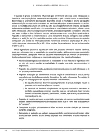 5 - GERENCIAMENTO DO ESCOPO DO PROJETO
112 ©2013 Project Management Institute. Um Guia do Conhecimento em Gerenciamento de Projetos (Guia PMBOK®
) — Quinta Edição
O sucesso do projeto é diretamente influenciado pelo envolvimento ativo das partes interessadas na
descoberta e decomposição das necessidades em requisitos, e pelo cuidado tomado na determinação,
documentação e gerenciamento dos requisitos do produto, serviço ou resultado do projeto. Os requisitos
incluem condições ou capacidades que devem ser atendidas pelo projeto ou estar presentes no produto,
serviço ou resultado para cumprir um acordo ou outra especificação formalmente imposta. Os requisitos
incluem as necessidades quantificadas e documentadas e as expectativas do patrocinador, cliente e outras
partes interessadas. Estes requisitos precisam ser obtidos, analisados e registrados com detalhes suficientes
para serem incluídos na linha de base do escopo e medidos uma vez que a execução do projeto se inicie.
Requisitos se transformam na fundamentação da EAP. O planejamento do custo, cronograma e da qualidade
e às vezes as aquisições são todos construídos com base nestes requisitos. O desenvolvimento dos requisitos
começa com uma análise das informações contidas no termo de abertura do projeto (Seção 4.1.3.1), no
registro das partes interessadas (Seção 13.1.3.1) e no plano de gerenciamento das partes interessadas
(Seção 13.2.3.1).
Muitas organizações agrupam os requisitos em vários tipos, tais como soluções de negócios e técnicas,
sendo que a primeira se refere às necessidades das partes interessadas e a última a como essas necessidades
serão implementadas. Os requisitos podem ser agrupados em classificações que permitam um refinamento e
detalhamento posteriores à medida que os mesmos são elaborados. Estas classificações incluem:
•	 Necessidades de negócios, que descrevem as necessidades de nível mais alto da organização como
um todo, tais como as questões ou oportunidades de negócios e as razões porque um projeto foi
empreendido.
•	 Requisitos das partes interessadas, que descrevem as necessidades de uma parte interessada ou de
um grupo de partes interessadas.
•	 Requisitos de solução, que descrevem os atributos, funções e características do produto, serviço
ou resultado que atenderão aos requisitos do negócio e das partes interessadas. Os requisitos de
solução são ainda agrupados em requisitos funcionais e não funcionais:
○○ Os requisitos funcionais descrevem os comportamentos do produto. Exemplos incluem os
processos, dados e as interações com o produto.
○○ Os requisitos não funcionais complementam os requisitos funcionais e descrevem as
condições ou qualidades ambientais requeridas para que o produto seja eficaz. Exemplos
incluem:confiabilidade,segurança,desempenho,cuidados,nível de serviço,suportabilidade,
retenção/descarte, etc.
•	 Requisitos de transição descrevem as capacidades temporárias,tais como os requisitos de conversão
de dados e de treinamento necessários à transição do estado atual de “como está” ao estado futuro
de “como será”.
•	 Os requisitos de projeto, que descrevem as ações, processos, ou outras condições que devem ser
cumpridas pelo projeto.
•	 Os requisitos de qualidade, que capturam quaisquer condições ou critérios necessários para validar
a conclusão bem sucedida de uma entrega de projeto ou o cumprimento de outros requisitos do
projeto.
 