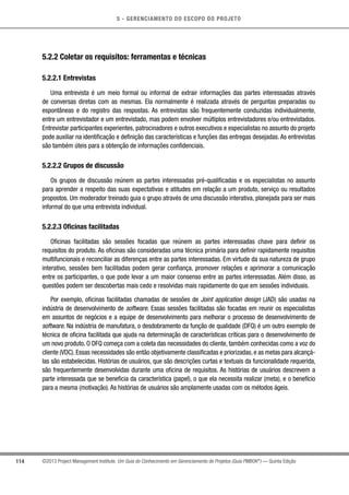 5 - GERENCIAMENTO DO ESCOPO DO PROJETO
114 ©2013 Project Management Institute. Um Guia do Conhecimento em Gerenciamento de Projetos (Guia PMBOK®
) — Quinta Edição
5.2.2 Coletar os requisitos: ferramentas e técnicas
5.2.2.1 Entrevistas
Uma entrevista é um meio formal ou informal de extrair informações das partes interessadas através
de conversas diretas com as mesmas. Ela normalmente é realizada através de perguntas preparadas ou
espontâneas e do registro das respostas. As entrevistas são frequentemente conduzidas individualmente,
entre um entrevistador e um entrevistado, mas podem envolver múltiplos entrevistadores e/ou entrevistados.
Entrevistar participantes experientes, patrocinadores e outros executivos e especialistas no assunto do projeto
pode auxiliar na identificação e definição das características e funções das entregas desejadas. As entrevistas
são também úteis para a obtenção de informações confidenciais.
5.2.2.2 Grupos de discussão
Os grupos de discussão reúnem as partes interessadas pré-qualificadas e os especialistas no assunto
para aprender a respeito das suas expectativas e atitudes em relação a um produto, serviço ou resultados
propostos. Um moderador treinado guia o grupo através de uma discussão interativa, planejada para ser mais
informal do que uma entrevista individual.
5.2.2.3 Oficinas facilitadas
Oficinas facilitadas são sessões focadas que reúnem as partes interessadas chave para definir os
requisitos do produto. As oficinas são consideradas uma técnica primária para definir rapidamente requisitos
multifuncionais e reconciliar as diferenças entre as partes interessadas. Em virtude da sua natureza de grupo
interativo, sessões bem facilitadas podem gerar confiança, promover relações e aprimorar a comunicação
entre os participantes, o que pode levar a um maior consenso entre as partes interessadas. Além disso, as
questões podem ser descobertas mais cedo e resolvidas mais rapidamente do que em sessões individuais.
Por exemplo, oficinas facilitadas chamadas de sessões de Joint application design (JAD) são usadas na
indústria de desenvolvimento de software. Essas sessões facilitadas são focadas em reunir os especialistas
em assuntos de negócios e a equipe de desenvolvimento para melhorar o processo de desenvolvimento de
software. Na indústria de manufatura, o desdobramento da função de qualidade (DFQ) é um outro exemplo de
técnica de oficina facilitada que ajuda na determinação de características críticas para o desenvolvimento de
um novo produto. O DFQ começa com a coleta das necessidades do cliente, também conhecidas como a voz do
cliente (VDC). Essas necessidades são então objetivamente classificadas e priorizadas, e as metas para alcançá-
las são estabelecidas. Histórias de usuários, que são descrições curtas e textuais da funcionalidade requerida,
são frequentemente desenvolvidas durante uma oficina de requisitos. As histórias de usuários descrevem a
parte interessada que se beneficia da característica (papel), o que ela necessita realizar (meta), e o benefício
para a mesma (motivação). As histórias de usuários são amplamente usadas com os métodos ágeis.
 