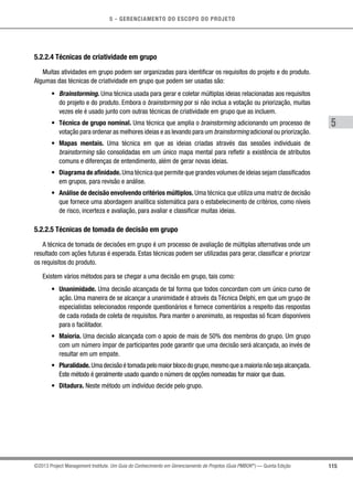 5 - GERENCIAMENTO DO ESCOPO DO PROJETO
5
115©2013 Project Management Institute. Um Guia do Conhecimento em Gerenciamento de Projetos (Guia PMBOK®
) — Quinta Edição
5.2.2.4 Técnicas de criatividade em grupo
Muitas atividades em grupo podem ser organizadas para identificar os requisitos do projeto e do produto.
Algumas das técnicas de criatividade em grupo que podem ser usadas são:
•	 Brainstorming. Uma técnica usada para gerar e coletar múltiplas ideias relacionadas aos requisitos
do projeto e do produto. Embora o brainstorming por si não inclua a votação ou priorização, muitas
vezes ele é usado junto com outras técnicas de criatividade em grupo que as incluem.
•	 Técnica de grupo nominal. Uma técnica que amplia o brainstorming adicionando um processo de
votação para ordenar as melhores ideias e as levando para um brainstorming adicional ou priorização.
•	 Mapas mentais. Uma técnica em que as ideias criadas através das sessões individuais de
brainstorming são consolidadas em um único mapa mental para refletir a existência de atributos
comuns e diferenças de entendimento, além de gerar novas ideias.
•	 Diagrama de afinidade. Uma técnica que permite que grandes volumes de ideias sejam classificados
em grupos, para revisão e análise.
•	 Análise de decisão envolvendo critérios múltiplos. Uma técnica que utiliza uma matriz de decisão
que fornece uma abordagem analítica sistemática para o estabelecimento de critérios, como níveis
de risco, incerteza e avaliação, para avaliar e classificar muitas ideias.
5.2.2.5 Técnicas de tomada de decisão em grupo
A técnica de tomada de decisões em grupo é um processo de avaliação de múltiplas alternativas onde um
resultado com ações futuras é esperada. Estas técnicas podem ser utilizadas para gerar, classificar e priorizar
os requisitos do produto.
Existem vários métodos para se chegar a uma decisão em grupo, tais como:
•	 Unanimidade. Uma decisão alcançada de tal forma que todos concordam com um único curso de
ação. Uma maneira de se alcançar a unanimidade é através da Técnica Delphi, em que um grupo de
especialistas selecionados responde questionários e fornece comentários a respeito das respostas
de cada rodada de coleta de requisitos. Para manter o anonimato, as respostas só ficam disponíveis
para o facilitador.
•	 Maioria. Uma decisão alcançada com o apoio de mais de 50% dos membros do grupo. Um grupo
com um número ímpar de participantes pode garantir que uma decisão será alcançada, ao invés de
resultar em um empate.
•	 Pluralidade.Umadecisãoétomadapelomaiorblocodogrupo,mesmoqueamaiorianãosejaalcançada.
Este método é geralmente usado quando o número de opções nomeadas for maior que duas.
•	 Ditadura. Neste método um indivíduo decide pelo grupo.
 