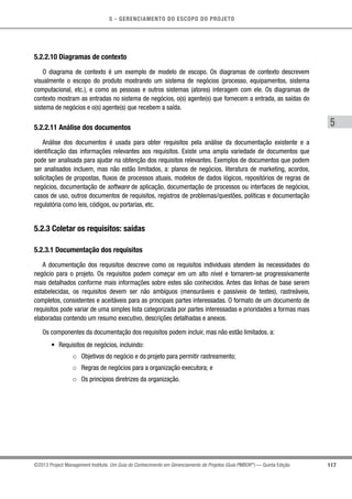 5 - GERENCIAMENTO DO ESCOPO DO PROJETO
5
117©2013 Project Management Institute. Um Guia do Conhecimento em Gerenciamento de Projetos (Guia PMBOK®
) — Quinta Edição
5.2.2.10 Diagramas de contexto
O diagrama de contexto é um exemplo de modelo de escopo. Os diagramas de contexto descrevem
visualmente o escopo do produto mostrando um sistema de negócios (processo, equipamentos, sistema
computacional, etc.), e como as pessoas e outros sistemas (atores) interagem com ele. Os diagramas de
contexto mostram as entradas no sistema de negócios, o(s) agente(s) que fornecem a entrada, as saídas do
sistema de negócios e o(s) agente(s) que recebem a saída.
5.2.2.11 Análise dos documentos
Análise dos documentos é usada para obter requisitos pela análise da documentação existente e a
identificação das informações relevantes aos requisitos. Existe uma ampla variedade de documentos que
pode ser analisada para ajudar na obtenção dos requisitos relevantes. Exemplos de documentos que podem
ser analisados incluem, mas não estão limitados, a: planos de negócios, literatura de marketing, acordos,
solicitações de propostas, fluxos de processos atuais, modelos de dados lógicos, repositórios de regras de
negócios, documentação de software de aplicação, documentação de processos ou interfaces de negócios,
casos de uso, outros documentos de requisitos, registros de problemas/questões, políticas e documentação
regulatória como leis, códigos, ou portarias, etc.
5.2.3 Coletar os requisitos: saídas
5.2.3.1 Documentação dos requisitos
A documentação dos requisitos descreve como os requisitos individuais atendem às necessidades do
negócio para o projeto. Os requisitos podem começar em um alto nível e tornarem-se progressivamente
mais detalhados conforme mais informações sobre estes são conhecidos. Antes das linhas de base serem
estabelecidas, os requisitos devem ser não ambíguos (mensuráveis e passíveis de testes), rastreáveis,
completos, consistentes e aceitáveis para as principais partes interessadas. O formato de um documento de
requisitos pode variar de uma simples lista categorizada por partes interessadas e prioridades a formas mais
elaboradas contendo um resumo executivo, descrições detalhadas e anexos.
Os componentes da documentação dos requisitos podem incluir, mas não estão limitados, a:
•	 Requisitos de negócios, incluindo:
○○ Objetivos do negócio e do projeto para permitir rastreamento;
○○ Regras de negócios para a organização executora; e
○○ Os princípios diretrizes da organização.
 