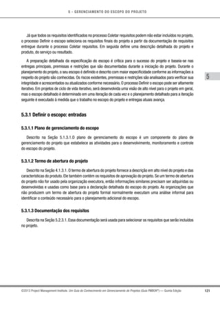 5 - GERENCIAMENTO DO ESCOPO DO PROJETO
5
121©2013 Project Management Institute. Um Guia do Conhecimento em Gerenciamento de Projetos (Guia PMBOK®
) — Quinta Edição
Já que todos os requisitos identificados no processo Coletar requisitos podem não estar incluídos no projeto,
o processo Definir o escopo seleciona os requisitos finais do projeto a partir da documentação de requisitos
entregue durante o processo Coletar requisitos. Em seguida define uma descrição detalhada do projeto e
produto, do serviço ou resultado.
A preparação detalhada da especificação do escopo é crítica para o sucesso do projeto e baseia-se nas
entregas principais, premissas e restrições que são documentadas durante a iniciação do projeto. Durante o
planejamento do projeto, o seu escopo é definido e descrito com maior especificidade conforme as informações a
respeito do projeto são conhecidas. Os riscos existentes, premissas e restrições são analisados para verificar sua
integridade e acrescentados ou atualizados conforme necessário.O processo Definir o escopo pode ser altamente
iterativo. Em projetos de ciclo de vida iterativo, será desenvolvida uma visão de alto nível para o projeto em geral,
mas o escopo detalhado é determinado em uma iteração de cada vez e o planejamento detalhado para a iteração
seguinte é executado à medida que o trabalho no escopo do projeto e entregas atuais avança.
5.3.1 Definir o escopo: entradas
5.3.1.1 Plano de gerenciamento do escopo
Descrito na Seção 5.1.3.1.O plano de gerenciamento do escopo é um componente do plano de
gerenciamento do projeto que estabelece as atividades para o desenvolvimento, monitoramento e controle
do escopo do projeto.
5.3.1.2 Termo de abertura do projeto
Descrito na Seção 4.1.3.1. O termo de abertura do projeto fornece a descrição em alto nível do projeto e das
características do produto. Ele também contém os requisitos de aprovação do projeto. Se um termo de abertura
do projeto não for usado pela organização executora, então informações similares precisam ser adquiridas ou
desenvolvidas e usadas como base para a declaração detalhada do escopo do projeto. As organizações que
não produzem um termo de abertura do projeto formal normalmente executam uma análise informal para
identificar o conteúdo necessário para o planejamento adicional do escopo.
5.3.1.3 Documentação dos requisitos
Descrita na Seção 5.2.3.1. Essa documentação será usada para selecionar os requisitos que serão incluídos
no projeto.
 