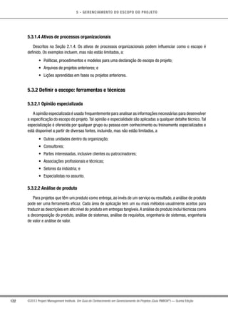 5 - GERENCIAMENTO DO ESCOPO DO PROJETO
122 ©2013 Project Management Institute. Um Guia do Conhecimento em Gerenciamento de Projetos (Guia PMBOK®
) — Quinta Edição
5.3.1.4 Ativos de processos organizacionais
Descritos na Seção 2.1.4. Os ativos de processos organizacionais podem influenciar como o escopo é
definido. Os exemplos incluem, mas não estão limitados, a:
•	 Políticas, procedimentos e modelos para uma declaração do escopo do projeto;
•	 Arquivos de projetos anteriores; e
•	 Lições aprendidas em fases ou projetos anteriores.
5.3.2 Definir o escopo: ferramentas e técnicas
5.3.2.1 Opinião especializada
A opinião especializada é usada frequentemente para analisar as informações necessárias para desenvolver
a especificação do escopo do projeto.Tal opinião e especialidade são aplicadas a qualquer detalhe técnico.Tal
especialização é oferecida por qualquer grupo ou pessoa com conhecimento ou treinamento especializados e
está disponível a partir de diversas fontes, incluindo, mas não estão limitados, a
•	 Outras unidades dentro da organização;
•	 Consultores;
•	 Partes interessadas, inclusive clientes ou patrocinadores;
•	 Associações profissionais e técnicas;
•	 Setores da indústria; e
•	 Especialistas no assunto.
5.3.2.2 Análise de produto
Para projetos que têm um produto como entrega, ao invés de um serviço ou resultado, a análise de produto
pode ser uma ferramenta eficaz. Cada área de aplicação tem um ou mais métodos usualmente aceitos para
traduzir as descrições em alto nível do produto em entregas tangíveis.A análise do produto inclui técnicas como
a decomposição do produto, análise de sistemas, análise de requisitos, engenharia de sistemas, engenharia
de valor e análise de valor.
 