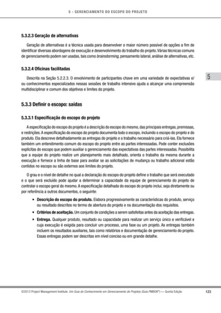 5 - GERENCIAMENTO DO ESCOPO DO PROJETO
5
123©2013 Project Management Institute. Um Guia do Conhecimento em Gerenciamento de Projetos (Guia PMBOK®
) — Quinta Edição
5.3.2.3 Geração de alternativas
Geração de alternativas é a técnica usada para desenvolver o maior número possível de opções a fim de
identificar diversas abordagens de execução e desenvolvimento do trabalho do projeto.Várias técnicas comuns
de gerenciamento podem ser usadas, tais como brainstorming, pensamento lateral, análise de alternativas, etc.
5.3.2.4 Oficinas facilitadas
Descrita na Seção 5.2.2.3. O envolvimento de participantes chave em uma variedade de expectativas e/
ou conhecimentos especializados nessas sessões de trabalho intensivo ajuda a alcançar uma compreensão
multidisciplinar e comum dos objetivos e limites do projeto.
5.3.3 Definir o escopo: saídas
5.3.3.1 Especificação do escopo do projeto
A especificação do escopo do projeto é a descrição do escopo do mesmo,das principais entregas,premissas,
e restrições.A especificação do escopo do projeto documenta todo o escopo, incluindo o escopo do projeto e do
produto. Ela descreve detalhadamente as entregas do projeto e o trabalho necessário para criá-las. Ela fornece
também um entendimento comum do escopo do projeto entre as partes interessadas. Pode conter exclusões
explícitas do escopo que podem auxiliar o gerenciamento das expectativas das partes interessadas. Possibilita
que a equipe do projeto realize um planejamento mais detalhado, orienta o trabalho da mesma durante a
execução e fornece a linha de base para avaliar se as solicitações de mudança ou trabalho adicional estão
contidos no escopo ou são externos aos limites do projeto.
O grau e o nível de detalhe no qual a declaração do escopo do projeto define o trabalho que será executado
e o que será excluído pode ajudar a determinar a capacidade da equipe de gerenciamento do projeto de
controlar o escopo geral do mesmo.A especificação detalhada do escopo do projeto inclui, seja diretamente ou
por referência a outros documentos, o seguinte:
•	 Descrição do escopo do produto. Elabora progressivamente as características do produto, serviço
ou resultado descritos no termo de abertura do projeto e na documentação dos requisitos.
•	 Critérios de aceitação. Um conjunto de condições a serem satisfeitas antes da aceitação das entregas.
•	 Entrega. Qualquer produto, resultado ou capacidade para realizar um serviço único e verificável e
cuja execução é exigida para concluir um processo, uma fase ou um projeto. As entregas também
incluem os resultados auxiliares, tais como relatórios e documentação de gerenciamento do projeto.
Essas entregas podem ser descritas em nível conciso ou em grande detalhe.
 