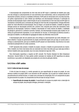 5 - GERENCIAMENTO DO ESCOPO DO PROJETO
5
131©2013 Project Management Institute. Um Guia do Conhecimento em Gerenciamento de Projetos (Guia PMBOK®
) — Quinta Edição
A decomposição dos componentes do nível mais alto da EAP requer a subdivisão do trabalho para cada
uma das entregas ou subcomponentes em seus elementos mais fundamentais, onde os componentes da EAP
representam produtos, serviços ou resultados verificáveis.A EAP pode ser estruturada como uma lista resumida,
um gráfico organizacional ou outro método que identifique uma decomposição hierárquica. A verificação da
precisão da decomposição requer a determinação de que os componentes do nível mais baixo da EAP sejam os
necessários e suficientes para a conclusão das entregas do nível mais alto correspondentes. Entregas diferentes
podem ter níveis diferentes de decomposição. Para se chegar a um pacote de trabalho, o trabalho de algumas
entregas precisa ser decomposto somente até o próximo nível, enquanto para outras são necessários níveis
adicionais de decomposição. Conforme o trabalho é decomposto em níveis maiores de detalhe, a habilidade
de planejá-lo, gerenciá-lo e controlá-lo aumenta. Contudo, uma decomposição excessiva pode resultar em um
esforço de gerenciamento improdutivo, no uso ineficiente de recursos, na diminuição da eficiência durante a
execução do trabalho e na dificuldade de agregação de dados nos diferentes níveis da EAP.
A decomposição pode não ser possível para uma entrega ou subcomponente que serão efetuados num
futuro distante. A equipe de gerenciamento do projeto normalmente espera até que haja um acordo sobre a
entrega ou subcomponente, para que os detalhes da EAP possam ser desenvolvidos. Essa técnica é às vezes
chamada de planejamento em ondas sucessivas.
A EAP representa todo produto e trabalho do projeto, inclusive o trabalho de gerenciamento do mesmo.
Todo o trabalho nos níveis mais baixos deve ser associado aos níveis mais altos para que nada seja omitido e
nenhum trabalho extra seja executado. Isso é às vezes chamado de regra dos 100%.
Para informações específicas a respeito da EAP, consulte The Practice Standard for Work Breakdown
Structures– Second Edition [7]. Esse padrão contém exemplos de modelos de EAP específicos de setores
econômicos e que podem ser adaptados aos projetos de uma área de aplicação distinta.
5.4.3 Criar a EAP: saídas
5.4.3.1 Linha de base do escopo
A linha de base do escopo é a versão aprovada de uma especificação de escopo do projeto, de uma
estrutura analítica do projeto (EAP) e seu dicionário da EAP associado, que só pode ser mudada através de
procedimentos de controle formais, e é usada como uma base de comparação. Ela é um componente do plano
de gerenciamento do projeto. Os componentes da linha de base do escopo incluem:
•	 Especificação do escopo do projeto. A especificação do escopo do projeto inclui a descrição do
escopo do projeto, das principais entregas, premissas e restrições.
 