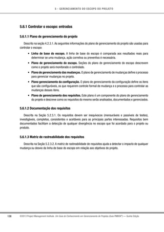 5 - GERENCIAMENTO DO ESCOPO DO PROJETO
138 ©2013 Project Management Institute. Um Guia do Conhecimento em Gerenciamento de Projetos (Guia PMBOK®
) — Quinta Edição
5.6.1 Controlar o escopo: entradas
5.6.1.1 Plano de gerenciamento do projeto
Descrito na seção 4.2.3.1.As seguintes informações do plano de gerenciamento do projeto são usadas para
controlar o escopo:
•	 Linha de base do escopo. A linha de base do escopo é comparada aos resultados reais para
determinar se uma mudança, ação corretiva ou preventiva é necessária.
•	 Plano de gerenciamento do escopo. Seções do plano de gerenciamento do escopo descrevem
como o projeto será monitorado e controlado.
•	 Plano de gerenciamento das mudanças. O plano de gerenciamento de mudanças define o processo
para gerenciar mudanças no projeto.
•	 Plano gerenciamento da configuração. O plano de gerenciamento da configuração define os itens
que são configuráveis, os que requerem controle formal de mudança e o processo para controlar as
mudanças desses itens.
•	 Plano de gerenciamento dos requisitos. Este plano é um componente do plano de gerenciamento
do projeto e descreve como os requisitos do mesmo serão analisados, documentados e gerenciados.
5.6.1.2 Documentação dos requisitos
Descrita na Seção 5.2.3.1. Os requisitos devem ser inequívocos (mensuráveis e passíveis de testes),
investigáveis, completos, consistentes e aceitáveis para as principais partes interessadas. Requisitos bem
documentados facilitam a detecção de qualquer divergência no escopo que foi acordado para o projeto ou
produto.
5.6.1.3 Matriz de rastreabilidade dos requisitos
Descrita na Seção 5.2.3.2.A matriz de rastreabilidade de requisitos ajuda a detectar o impacto de qualquer
mudança ou desvio da linha de base do escopo em relação aos objetivos do projeto.
 