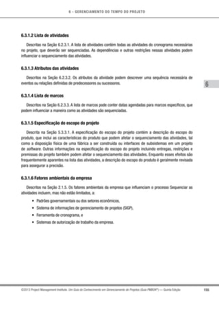 6 - GERENCIAMENTO DO TEMPO DO PROJETO
155
6
©2013 Project Management Institute. Um Guia do Conhecimento em Gerenciamento de Projetos (Guia PMBOK®
) — Quinta Edição
6.3.1.2 Lista de atividades
Descritas na Seção 6.2.3.1. A lista de atividades contém todas as atividades do cronograma necessárias
no projeto, que deverão ser sequenciadas. As dependências e outras restrições nessas atividades podem
influenciar o sequenciamento das atividades.
6.3.1.3 Atributos das atividades
Descritos na Seção 6.2.3.2. Os atributos da atividade podem descrever uma sequência necessária de
eventos ou relações definidas de predecessores ou sucessores.
6.3.1.4 Lista de marcos
Descritos na Seção 6.2.3.3. A lista de marcos pode conter datas agendadas para marcos específicos, que
podem influenciar a maneira como as atividades são sequenciadas.
6.3.1.5 Especificação do escopo do projeto
Descrita na Seção 5.3.3.1. A especificação do escopo do projeto contém a descrição do escopo do
produto, que inclui as características do produto que podem afetar o sequenciamento das atividades, tal
como a disposição física de uma fábrica a ser construída ou interfaces de subsistemas em um projeto
de software. Outras informações na especificação do escopo do projeto incluindo entregas, restrições e
premissas do projeto também podem afetar o sequenciamento das atividades. Enquanto esses efeitos são
frequentemente aparentes na lista das atividades, a descrição do escopo do produto é geralmente revisada
para assegurar a precisão.
6.3.1.6 Fatores ambientais da empresa
Descritos na Seção 2.1.5. Os fatores ambientais da empresa que influenciam o processo Sequenciar as
atividades incluem, mas não estão limitados, a:
•	 Padrões governamentais ou dos setores econômicos,
•	 Sistema de informações de gerenciamento de projetos (SIGP),
•	 Ferramenta de cronograma, e
•	 Sistemas de autorização de trabalho da empresa.
 