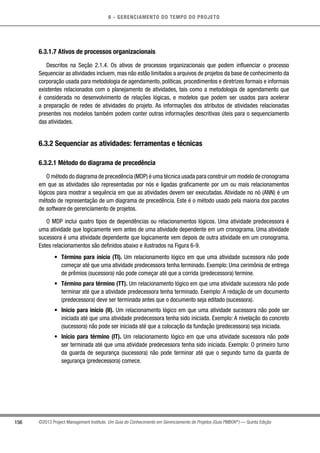 6 - GERENCIAMENTO DO TEMPO DO PROJETO
156 ©2013 Project Management Institute. Um Guia do Conhecimento em Gerenciamento de Projetos (Guia PMBOK®
) — Quinta Edição
6.3.1.7 Ativos de processos organizacionais
Descritos na Seção 2.1.4. Os ativos de processos organizacionais que podem influenciar o processo
Sequenciar as atividades incluem, mas não estão limitados a arquivos de projetos da base de conhecimento da
corporação usada para metodologia de agendamento, políticas, procedimentos e diretrizes formais e informais
existentes relacionados com o planejamento de atividades, tais como a metodologia de agendamento que
é considerada no desenvolvimento de relações lógicas, e modelos que podem ser usados para acelerar
a preparação de redes de atividades do projeto. As informações dos atributos de atividades relacionadas
presentes nos modelos também podem conter outras informações descritivas úteis para o sequenciamento
das atividades.
6.3.2 Sequenciar as atividades: ferramentas e técnicas
6.3.2.1 Método do diagrama de precedência
O método do diagrama de precedência (MDP) é uma técnica usada para construir um modelo de cronograma
em que as atividades são representadas por nós e ligadas graficamente por um ou mais relacionamentos
lógicos para mostrar a sequência em que as atividades devem ser executadas. Atividade no nó (ANN) é um
método de representação de um diagrama de precedência. Este é o método usado pela maioria dos pacotes
de software de gerenciamento de projetos.
O MDP inclui quatro tipos de dependências ou relacionamentos lógicos. Uma atividade predecessora é
uma atividade que logicamente vem antes de uma atividade dependente em um cronograma. Uma atividade
sucessora é uma atividade dependente que logicamente vem depois de outra atividade em um cronograma.
Estes relacionamentos são definidos abaixo e ilustrados na Figura 6-9.
•	 Término para início (TI). Um relacionamento lógico em que uma atividade sucessora não pode
começar até que uma atividade predecessora tenha terminado. Exemplo: Uma cerimônia de entrega
de prêmios (sucessora) não pode começar até que a corrida (predecessora) termine.
•	 Término para término (TT). Um relacionamento lógico em que uma atividade sucessora não pode
terminar até que a atividade predecessora tenha terminado. Exemplo: A redação de um documento
(predecessora) deve ser terminada antes que o documento seja editado (sucessora).
•	 Início para início (II). Um relacionamento lógico em que uma atividade sucessora não pode ser
iniciada até que uma atividade predecessora tenha sido iniciada. Exemplo: A nivelação do concreto
(sucessora) não pode ser iniciada até que a colocação da fundação (predecessora) seja iniciada.
•	 Início para término (IT). Um relacionamento lógico em que uma atividade sucessora não pode
ser terminada até que uma atividade predecessora tenha sido iniciada. Exemplo: O primeiro turno
da guarda de segurança (sucessora) não pode terminar até que o segundo turno da guarda de
segurança (predecessora) comece.
 