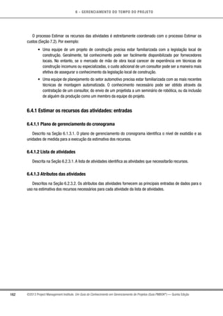 6 - GERENCIAMENTO DO TEMPO DO PROJETO
162 ©2013 Project Management Institute. Um Guia do Conhecimento em Gerenciamento de Projetos (Guia PMBOK®
) — Quinta Edição
O processo Estimar os recursos das atividades é estreitamente coordenado com o processo Estimar os
custos (Seção 7.2). Por exemplo:
•	 Uma equipe de um projeto de construção precisa estar familiarizada com a legislação local de
construção. Geralmente, tal conhecimento pode ser facilmente disponibilizado por fornecedores
locais. No entanto, se o mercado de mão de obra local carecer de experiência em técnicas de
construção incomuns ou especializadas, o custo adicional de um consultor pode ser a maneira mais
efetiva de assegurar o conhecimento da legislação local de construção.
•	 Uma equipe de planejamento do setor automotivo precisa estar familiarizada com as mais recentes
técnicas de montagem automatizada. O conhecimento necessário pode ser obtido através da
contratação de um consultor, do envio de um projetista a um seminário de robótica, ou da inclusão
de alguém da produção como um membro da equipe do projeto.
6.4.1 Estimar os recursos das atividades: entradas
6.4.1.1 Plano de gerenciamento do cronograma
Descrito na Seção 6.1.3.1. O plano de gerenciamento do cronograma identifica o nível de exatidão e as
unidades de medida para a execução da estimativa dos recursos.
6.4.1.2 Lista de atividades
Descrita na Seção 6.2.3.1. A lista de atividades identifica as atividades que necessitarão recursos.
6.4.1.3 Atributos das atividades
Descritos na Seção 6.2.3.2. Os atributos das atividades fornecem as principais entradas de dados para o
uso na estimativa dos recursos necessários para cada atividade da lista de atividades.
 