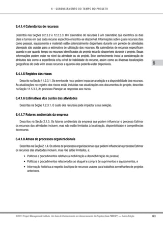 6 - GERENCIAMENTO DO TEMPO DO PROJETO
163
6
©2013 Project Management Institute. Um Guia do Conhecimento em Gerenciamento de Projetos (Guia PMBOK®
) — Quinta Edição
6.4.1.4 Calendários de recursos
Descritos nas Seções 9.2.3.2 e 12.2.3.3. Um calendário de recursos é um calendário que identifica os dias
úteis e turnos em que cada recurso específico encontra-se disponível. Informações sobre quais recursos (tais
como pessoal, equipamento e material) estão potencialmente disponíveis durante um período de atividades
planejado são usadas para a estimativa de utilização dos recursos. Os calendários de recursos especificam
quando e por quanto tempo os recursos identificados do projeto estarão disponíveis durante o projeto. Essas
informações podem estar no nível da atividade ou do projeto. Este conhecimento inclui a consideração de
atributos tais como a experiência e/ou nível de habilidade do recurso, assim como as diversas localizações
geográficas de onde vêm esses recursos e quando eles poderão estar disponíveis.
6.4.1.5 Registro dos riscos
Descrito na Seção 11.2.3.1. Os eventos de risco podem impactar a seleção e a disponibilidade dos recursos.
As atualizações no registro dos riscos estão incluídas nas atualizações nos documentos do projeto, descritas
na Seção 11.5.3.2, do processo Planejar as respostas aos riscos.
6.4.1.6 Estimativas dos custos das atividades
Descritas na Seção 7.2.3.1. O custo dos recursos pode impactar a sua seleção.
6.4.1.7 Fatores ambientais da empresa
Descritos na Seção 2.1.5. Os fatores ambientais da empresa que podem influenciar o processo Estimar
os recursos das atividades incluem, mas não estão limitados à localização, disponibilidade e competências
do recurso.
6.4.1.8 Ativos de processos organizacionais
Descritos na Seção 2.1.4. Os ativos de processos organizacionais que podem influenciar o processo Estimar
os recursos das atividades incluem, mas não estão limitados, a:
•	 Políticas e procedimentos relativos à mobilização e desmobilização de pessoal,
•	 Políticas e procedimentos relacionados ao aluguel e compra de suprimentos e equipamentos, e
•	 Informação histórica a respeito dos tipos de recursos usados para trabalhos semelhantes de projetos
anteriores.
 