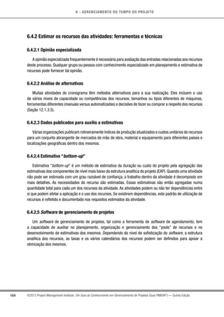 6 - GERENCIAMENTO DO TEMPO DO PROJETO
164 ©2013 Project Management Institute. Um Guia do Conhecimento em Gerenciamento de Projetos (Guia PMBOK®
) — Quinta Edição
6.4.2 Estimar os recursos das atividades: ferramentas e técnicas
6.4.2.1 Opinião especializada
A opinião especializada frequentemente é necessária para avaliação das entradas relacionadas aos recursos
deste processo. Qualquer grupo ou pessoa com conhecimento especializado em planejamento e estimativa de
recursos pode fornecer tal opinião.
6.4.2.2 Análise de alternativas
Muitas atividades do cronograma têm métodos alternativos para a sua realização. Eles incluem o uso
de vários níveis de capacidade ou competências dos recursos, tamanhos ou tipos diferentes de máquinas,
ferramentas diferentes (manuais versus automatizadas) e decisões de fazer ou comprar a respeito dos recursos
(Seção 12.1.3.5).
6.4.2.3 Dados publicados para auxílio a estimativas
Várias organizações publicam rotineiramente índices de produção atualizados e custos unitários de recursos
para um conjunto abrangente de mercados de mão de obra, material e equipamento para diferentes países e
localizações geográficas dentro dos mesmos.
6.4.2.4 Estimativa “bottom-up”
Estimativa “bottom-up” é um método de estimativa da duração ou custo do projeto pela agregação das
estimativas dos componentes de nível mais baixo da estrutura analítica do projeto (EAP). Quando uma atividade
não pode ser estimada com um grau razoável de confiança, o trabalho dentro da atividade é decomposto em
mais detalhes. As necessidades do recurso são estimadas. Essas estimativas são então agregadas numa
quantidade total para cada um dos recursos da atividade. As atividades podem ou não ter dependências entre
si que podem afetar a aplicação e o uso dos recursos. Se existirem dependências, este padrão de utilização de
recursos é refletido e documentado nos requisitos estimados da atividade.
6.4.2.5 Software de gerenciamento de projetos
Um software de gerenciamento de projetos, tal como a ferramenta de software de agendamento, tem
a capacidade de auxiliar no planejamento, organização e gerenciamento dos “pools” de recursos e no
desenvolvimento de estimativas dos mesmos. Dependendo do nível de sofisticação do software, a estrutura
analítica dos recursos, as taxas e os vários calendários dos recursos podem ser definidos para apoiar a
otimização dos mesmos.
 