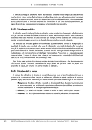 6 - GERENCIAMENTO DO TEMPO DO PROJETO
170 ©2013 Project Management Institute. Um Guia do Conhecimento em Gerenciamento de Projetos (Guia PMBOK®
) — Quinta Edição
A estimativa análoga é geralmente menos dispendiosa e consome menos tempo que outras técnicas,
mas também é menos precisa. Estimativas de duração análoga podem ser aplicadas ao projeto inteiro ou a
segmentos do projeto e podem ser usadas em conjunto com outros métodos de estimativa.A estimativa análoga
é mais confiável quando as atividades anteriores são semelhantes de fato e não apenas aparentemente, e a
equipe do projeto que prepara as estimativas possui a habilidade técnica necessária.
6.5.2.3 Estimativa paramétrica
A estimativa paramétrica é uma técnica de estimativa em que um algoritmo é usado para calcular o custo e
duração com base em dados históricos e parâmetros do projeto. A estimativa paramétrica utiliza uma relação
estatística entre dados históricos e outras variáveis (por exemplo, metros quadrados em construção) para
calcular uma estimativa para parâmetros da atividade, tais como custo, orçamento e duração.
As durações das atividades podem ser determinadas quantitativamente através da multiplicação da
quantidade de trabalho a ser executado pelas horas de mão de obra por unidade de trabalho. Por exemplo, a
duração da atividade no planejamento de um projeto pode ser estimada pelo número de desenhos multiplicado
pelo número de horas de trabalho por desenho, ou ainda, em uma instalação de cabo multiplicando-se os
metros de cabo pelo número de horas de trabalho por metro instalado. Por exemplo, se o recurso designado é
capaz de instalar 25 metros de cabo por hora, a duração total necessária para a instalação de 1.000 metros é
de 40 horas. (1.000 metros divididos por 25 metros por hora).
Esta técnica pode produzir altos níveis de precisão dependendo da sofisticação e dos dados subjacentes
colocados no modelo. Estimativas paramétricas de tempo podem ser aplicadas a todo um projeto ou a
segmentos do projeto, em conjunto com outros métodos de estimativa.
6.5.2.4 Estimativas de três pontos
A precisão das estimativas de duração de uma atividade pontual pode ser aperfeiçoada considerando-se
o seu grau de incerteza e risco. Esse conceito se originou com a Técnica de revisão e avaliação de programa
(PERT em inglês).PERT usa três estimativas para definir uma faixa aproximada para a duração de uma atividade:
•	 Mais provável (tM). Essa estimativa é baseada na duração da atividade, dados os recursos prováveis
de serem designados, sua produtividade, expectativas realistas de disponibilidade para executar a
atividade, dependências de outros participantes e interrupções.
•	 Otimista (tO). A duração da atividade é baseada na análise do melhor cenário para a atividade.
•	 Pessimista (tP). A duração da atividade é baseada na análise do pior cenário para a atividade.
 