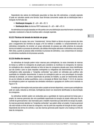 6 - GERENCIAMENTO DO TEMPO DO PROJETO
171
6
©2013 Project Management Institute. Um Guia do Conhecimento em Gerenciamento de Projetos (Guia PMBOK®
) — Quinta Edição
Dependendo dos valores de distribuição assumidos na faixa das três estimativas, a duração esperada
tE pode ser calculada usando uma fórmula. Duas fórmulas comumente usadas são as distribuições beta e
triangular. As fórmulas são:
•	 Distribuição triangular. tE = (tO + tM + tP) / 3
•	 Distribuição Beta (da técnica PERT tradicional). tE = (tO + 4tM + tP) / 6
As estimativas de duração baseadas em três pontos com uma distribuição assumida fornecem uma duração
esperada e esclarecem a faixa de incerteza sobre a duração esperada.
6.5.2.5 Técnicas de tomada de decisão em grupo
Abordagens de equipe, tais como “brainstorming”, técnica Delphi ou técnica de grupo nominal são úteis
para o engajamento dos membros da equipe a fim de melhorar a exatidão e o comprometimento com as
estimativas emergentes. Ao envolver um grupo estruturado de pessoas que estão próximas da execução
técnica do trabalho no processo de estimativa, são obtidas informações adicionais e estimativas mais precisas.
Além disso, quando as pessoas estão envolvidas no processo de estimativa, o seu compromisso em alcançar
as estimativas resultantes de tal processo aumenta.
6.5.2.6 Análise de reservas
As estimativas de duração podem incluir reservas para contingências, às vezes chamadas de reservas
de tempo ou buffers no cronograma do projeto para considerar as incertezas no cronograma. As reservas
de contingência são a duração estimada na linha de base do cronograma alocada para riscos identificados
que são aceitos e para os quais respostas contingentes ou mitigadoras são desenvolvidas. As reservas de
contingência estão associadas a “incógnitas conhecidas” que podem ser estimadas para justificar esta
quantidade de retrabalho desconhecida. A reserva de contingência pode ser uma porcentagem da duração
estimada da atividade, um número especificado de períodos de trabalho, ou pode ser desenvolvida através
do uso de métodos de análise quantitativa, como a simulação de Monte Carlo (Seção 11.4.2.2). As reservas
de contingência podem ser separadas das atividades individuais e agregadas em buffers como mostrado na
Figura 6-19.
À medida que informações mais precisas sobre o projeto se tornam disponíveis,a reserva para contingências
pode ser usada, reduzida ou eliminada. Contingências devem ser claramente identificadas na documentação
do cronograma.
As estimativas também podem ser produzidas para a quantidade de reserva gerencial de tempo para o
projeto. As reservas gerenciais são uma quantidade especificada da duração do projeto retida para fins de
controle de gerenciamento e são reservadas para o trabalho imprevisto que está dentro do escopo do projeto.
As reservas gerenciais abordam as “incógnitas conhecidas” que podem afetar um projeto. A reserva gerencial
não está incluída na linha de base do cronograma, mas faz parte dos requisitos de duração de todo o projeto.
Dependendo dos termos do contrato, o uso das reservas gerenciais pode requerer uma mudança na linha de
base do cronograma.
 