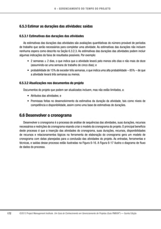 6 - GERENCIAMENTO DO TEMPO DO PROJETO
172 ©2013 Project Management Institute. Um Guia do Conhecimento em Gerenciamento de Projetos (Guia PMBOK®
) — Quinta Edição
6.5.3 Estimar as durações das atividades: saídas
6.5.3.1 Estimativas das durações das atividades
As estimativas das durações das atividades são avaliações quantitativas do número provável de períodos
de trabalho que serão necessários para completar uma atividade. As estimativas das durações não incluem
nenhuma espera como descrito na Seção 6.3.2.3. As estimativas das durações das atividades podem incluir
algumas indicações da faixa de resultados possíveis. Por exemplo:
•	 2 semanas ± 2 dias, o que indica que a atividade levará pelo menos oito dias e não mais de doze
(assumindo-se uma semana de trabalho de cinco dias); e
•	 probabilidade de 15% de exceder três semanas, o que indica uma alta probabilidade – 85% – de que
a atividade levará três semanas ou menos.
6.5.3.2 Atualizações nos documentos do projeto
Documentos do projeto que podem ser atualizados incluem, mas não estão limitados, a:
•	 Atributos das atividades; e
•	 Premissas feitas no desenvolvimento da estimativa da duração da atividade, tais como níveis de
competência e disponibilidade, assim como uma base de estimativas de durações.
6.6 Desenvolver o cronograma
Desenvolver o cronograma é o processo de análise de sequências das atividades, suas durações, recursos
necessários e restrições do cronograma visando criar o modelo do cronograma do projeto. O principal benefício
deste processo é que a inserção das atividades do cronograma, suas durações, recursos, disponibilidades
de recursos e relacionamentos lógicos na ferramenta de elaboração do cronograma gera um modelo de
cronograma com datas planejadas para a conclusão das atividades do projeto. As entradas, ferramentas e
técnicas, e saídas desse processo estão ilustradas na Figura 6-16. A Figura 6-17 ilustra o diagrama de fluxo
de dados do processo.
 
