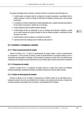 6 - GERENCIAMENTO DO TEMPO DO PROJETO
187
6
©2013 Project Management Institute. Um Guia do Conhecimento em Gerenciamento de Projetos (Guia PMBOK®
) — Quinta Edição
Se qualquer abordagem ágil for utilizada, o processo Controlar o cronograma está relacionado com:
•	 A determinação da situação atual do cronograma do projeto comparando a quantidade total de
trabalho entregue e aceito em relação às estimativas do trabalho concluído para o ciclo de tempo
transcorrido,
•	 A condução de revisões retrospectivas (revisões agendadas para o registro das lições aprendidas) a
fim de corrigir os processos e melhorá-los, se necessário,
•	 A repriorização do plano de trabalho restante (backlog),
•	 A determinação da taxa de velocidade em que as entregas são produzidas, validadas e aceitas
em um dado momento por iteração (duração de ciclo de trabalho acordado, normalmente de duas
semanas ou um mês),
•	 A determinação se houve mudança no cronograma do projeto, e
•	 O gerenciamento das mudanças reais à medida que elas ocorrem.
6.7.1 Controlar o cronograma: entradas
6.7.1.1 Plano de gerenciamento do projeto
Descrito na Seção 4.2.3.1. O plano de gerenciamento do projeto contém o plano de gerenciamento
do cronograma e a linha de base do mesmo. O plano de gerenciamento do cronograma descreve como o
cronograma será gerenciado e controlado. A linha de base do cronograma é usada como uma referência para
comparação dos resultados reais para determinar se uma mudança, ação corretiva ou preventiva é necessária.
6.7.1.2 Cronograma do projeto
Descrito na Seção 6.6.3.2. O cronograma do projeto refere-se à versão mais recente com anotações
indicando atualizações, atividades terminadas e atividades iniciadas até a data dos dados indicada.
6.7.1.3 Dados de desempenho do trabalho
Descritos na Seção 4.3.3.2. Os dados de desempenho do trabalho referem-se às informações sobre o
progresso do projeto, tais como que atividades foram iniciadas, o seu progresso (por exemplo, a duração real,
a duração restante e percentagem física concluída), e que atividades foram concluídas.
 