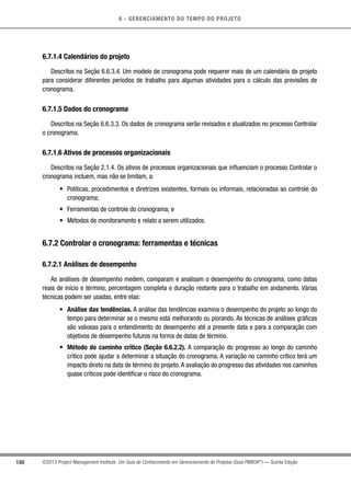 6 - GERENCIAMENTO DO TEMPO DO PROJETO
188 ©2013 Project Management Institute. Um Guia do Conhecimento em Gerenciamento de Projetos (Guia PMBOK®
) — Quinta Edição
6.7.1.4 Calendários do projeto
Descritos na Seção 6.6.3.4. Um modelo de cronograma pode requerer mais de um calendário de projeto
para considerar diferentes períodos de trabalho para algumas atividades para o cálculo das previsões de
cronograma.
6.7.1.5 Dados do cronograma
Descritos na Seção 6.6.3.3. Os dados de cronograma serão revisados e atualizados no processo Controlar
o cronograma.
6.7.1.6 Ativos de processos organizacionais
Descritos na Seção 2.1.4. Os ativos de processos organizacionais que influenciam o processo Controlar o
cronograma incluem, mas não se limitam, a:
•	 Políticas, procedimentos e diretrizes existentes, formais ou informais, relacionadas ao controle do
cronograma;
•	 Ferramentas de controle do cronograma; e
•	 Métodos de monitoramento e relato a serem utilizados.
6.7.2 Controlar o cronograma: ferramentas e técnicas
6.7.2.1 Análises de desempenho
As análises de desempenho medem, comparam e analisam o desempenho do cronograma, como datas
reais de início e término, percentagem completa e duração restante para o trabalho em andamento. Várias
técnicas podem ser usadas, entre elas:
•	 Análise das tendências. A análise das tendências examina o desempenho do projeto ao longo do
tempo para determinar se o mesmo está melhorando ou piorando. As técnicas de análises gráficas
são valiosas para o entendimento do desempenho até a presente data e para a comparação com
objetivos de desempenho futuros na forma de datas de término.
•	 Método do caminho crítico (Seção 6.6.2.2). A comparação do progresso ao longo do caminho
crítico pode ajudar a determinar a situação do cronograma. A variação no caminho crítico terá um
impacto direto na data de término do projeto. A avaliação do progresso das atividades nos caminhos
quase críticos pode identificar o risco do cronograma.
 