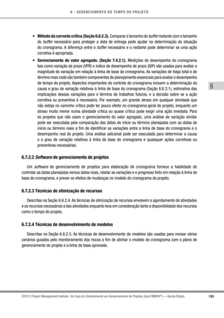 6 - GERENCIAMENTO DO TEMPO DO PROJETO
189
6
©2013 Project Management Institute. Um Guia do Conhecimento em Gerenciamento de Projetos (Guia PMBOK®
) — Quinta Edição
•	 Método da corrente crítica (Seção 6.6.2.3). Comparar o tamanho do buffer restante com o tamanho
do buffer necessário para proteger a data de entrega pode ajudar na determinação da situação
do cronograma. A diferença entre o buffer necessário e o restante pode determinar se uma ação
corretiva é apropriada.
•	 Gerenciamento do valor agregado. (Seção 7.4.2.1). Medições do desempenho do cronograma
tais como variação de prazo (VPR) e índice de desempenho de prazo (IDP) são usadas para avaliar a
magnitude de variação em relação à linha de base do cronograma. As variações de folga total e de
término mais cedo são também componentes de planejamento essenciais para avaliar o desempenho
de tempo do projeto. Aspectos importantes do controle do cronograma incluem a determinação da
causa e grau de variação relativos à linha de base do cronograma (Seção 6.6.3.1), estimativa das
implicações dessas variações para o término de trabalhos futuros, e a decisão sobre se a ação
corretiva ou preventiva é necessária. Por exemplo, um grande atraso em qualquer atividade que
não esteja no caminho crítico pode ter pouco efeito no cronograma geral do projeto, enquanto um
atraso muito menor numa atividade crítica ou quase crítica pode exigir uma ação imediata. Para
os projetos que não usam o gerenciamento do valor agregado, uma análise de variação similar
pode ser executada pela comparação das datas de início ou término planejadas com as datas de
início ou término reais a fim de identificar as variações entre a linha de base do cronograma e o
desempenho real do projeto. Uma análise adicional pode ser executada para determinar a causa
e o grau de variação relativos à linha de base do cronograma e quaisquer ações corretivas ou
preventivas necessárias.
6.7.2.2 Software de gerenciamento de projetos
Um software de gerenciamento de projetos para elaboração de cronograma fornece a habilidade de
controlar as datas planejadas versus datas reais, relatar as variações e o progresso feito em relação à linha de
base do cronograma, e prever os efeitos de mudanças no modelo do cronograma do projeto.
6.7.2.3 Técnicas de otimização de recursos
Descritas na Seção 6.6.2.4. As técnicas de otimização de recursos envolvem o agendamento de atividades
e os recursos necessários a tais atividades enquanto leva em consideração tanto a disponibilidade dos recursos
como o tempo do projeto.
6.7.2.4 Técnicas de desenvolvimento de modelos
Descritas na Seção 6.6.2.5. As técnicas de desenvolvimento de modelos são usadas para revisar vários
cenários guiados pelo monitoramento dos riscos a fim de alinhar o modelo do cronograma com o plano de
gerenciamento do projeto e a linha de base aprovada.
 
