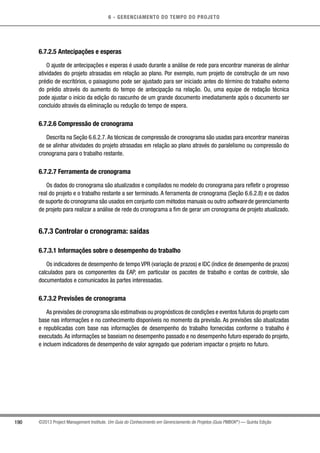 6 - GERENCIAMENTO DO TEMPO DO PROJETO
190 ©2013 Project Management Institute. Um Guia do Conhecimento em Gerenciamento de Projetos (Guia PMBOK®
) — Quinta Edição
6.7.2.5 Antecipações e esperas
O ajuste de antecipações e esperas é usado durante a análise de rede para encontrar maneiras de alinhar
atividades do projeto atrasadas em relação ao plano. Por exemplo, num projeto de construção de um novo
prédio de escritórios, o paisagismo pode ser ajustado para ser iniciado antes do término do trabalho externo
do prédio através do aumento do tempo de antecipação na relação. Ou, uma equipe de redação técnica
pode ajustar o início da edição do rascunho de um grande documento imediatamente após o documento ser
concluído através da eliminação ou redução do tempo de espera.
6.7.2.6 Compressão de cronograma
Descrita na Seção 6.6.2.7.As técnicas de compressão de cronograma são usadas para encontrar maneiras
de se alinhar atividades do projeto atrasadas em relação ao plano através do paralelismo ou compressão do
cronograma para o trabalho restante.
6.7.2.7 Ferramenta de cronograma
Os dados do cronograma são atualizados e compilados no modelo do cronograma para refletir o progresso
real do projeto e o trabalho restante a ser terminado. A ferramenta de cronograma (Seção 6.6.2.8) e os dados
de suporte do cronograma são usados em conjunto com métodos manuais ou outro software de gerenciamento
de projeto para realizar a análise de rede do cronograma a fim de gerar um cronograma de projeto atualizado.
6.7.3 Controlar o cronograma: saídas
6.7.3.1 Informações sobre o desempenho do trabalho
Os indicadores de desempenho de tempo VPR (variação de prazos) e IDC (índice de desempenho de prazos)
calculados para os componentes da EAP, em particular os pacotes de trabalho e contas de controle, são
documentados e comunicados às partes interessadas.
6.7.3.2 Previsões de cronograma
As previsões de cronograma são estimativas ou prognósticos de condições e eventos futuros do projeto com
base nas informações e no conhecimento disponíveis no momento da previsão. As previsões são atualizadas
e republicadas com base nas informações de desempenho do trabalho fornecidas conforme o trabalho é
executado.As informações se baseiam no desempenho passado e no desempenho futuro esperado do projeto,
e incluem indicadores de desempenho de valor agregado que poderiam impactar o projeto no futuro.
 