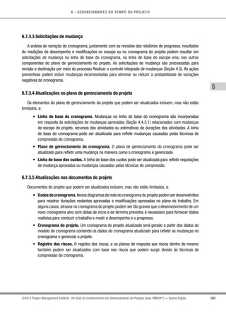 6 - GERENCIAMENTO DO TEMPO DO PROJETO
191
6
©2013 Project Management Institute. Um Guia do Conhecimento em Gerenciamento de Projetos (Guia PMBOK®
) — Quinta Edição
6.7.3.3 Solicitações de mudança
A análise de variação do cronograma, juntamente com as revisões dos relatórios de progresso, resultados
de medições de desempenho e modificações no escopo ou no cronograma do projeto podem resultar em
solicitações de mudança na linha de base do cronograma, na linha de base do escopo e/ou nos outros
componentes do plano de gerenciamento do projeto. As solicitações de mudança são processadas para
revisão e destinação por meio do processo Realizar o controle integrado de mudanças (Seção 4.5). As ações
preventivas podem incluir mudanças recomendadas para eliminar ou reduzir a probabilidade de variações
negativas do cronograma.
6.7.3.4 Atualizações no plano de gerenciamento do projeto
Os elementos do plano de gerenciamento do projeto que podem ser atualizados incluem, mas não estão
limitados, a:
•	 Linha de base do cronograma. Mudanças na linha de base do cronograma são incorporadas
em resposta às solicitações de mudanças aprovadas (Seção 4.4.3.1) relacionadas com mudanças
de escopo do projeto, recursos das atividades ou estimativas de durações das atividades. A linha
de base do cronograma pode ser atualizada para refletir mudanças causadas pelas técnicas de
compressão do cronograma.
•	 Plano de gerenciamento do cronograma. O plano de gerenciamento do cronograma pode ser
atualizado para refletir uma mudança na maneira como o cronograma é gerenciado.
•	 Linha de base dos custos. A linha de base dos custos pode ser atualizada para refletir requisições
de mudança aprovadas ou mudanças causadas pelas técnicas de compressão.
6.7.3.5 Atualizações nos documentos do projeto
Documentos do projeto que podem ser atualizados incluem, mas não estão limitados, a:
•	 Dadosdocronograma.Novosdiagramasderededocronogramadoprojetopodemserdesenvolvidos
para mostrar durações restantes aprovadas e modificações aprovadas no plano de trabalho. Em
alguns casos, atrasos no cronograma do projeto podem ser tão graves que o desenvolvimento de um
novo cronograma alvo com datas de início e de término previstos é necessário para fornecer dados
realistas para conduzir o trabalho e medir o desempenho e o progresso.
•	 Cronograma do projeto. Um cronograma do projeto atualizado será gerado a partir dos dados do
modelo do cronograma contendo os dados do cronograma atualizado para refletir as mudanças no
cronograma e gerenciar o projeto.
•	 Registro dos riscos. O registro dos riscos, e os planos de resposta aos riscos dentro do mesmo
também podem ser atualizados com base nos riscos que podem surgir devido às técnicas de
compressão do cronograma.
 