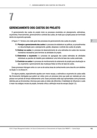 7 - GERENCIAMENTO DOS CUSTOS DO PROJETO
7
193©2013 Project Management Institute. Um Guia do Conhecimento em Gerenciamento de Projetos (Guia PMBOK®
) — Quinta Edição
GERENCIAMENTO DOS CUSTOS DO PROJETO
O gerenciamento dos custos do projeto inclui os processos envolvidos em planejamento, estimativas,
orçamentos, financiamentos, gerenciamento e controle dos custos, de modo que o projeto possa ser terminado
dentro do orçamento aprovado.
A Figura 7-1 fornece uma visão geral dos processos de gerenciamento dos custos do projeto:
7.1 Planejar o gerenciamento dos custos é o processo de estabelecer as políticas,os procedimentos
e a documentação para o planejamento, gestão, despesas e controle dos custos do projeto.
7.2 Estimar os custos é o processo de desenvolvimento de uma estimativa de custos dos recursos
monetários necessários para terminar as atividades do projeto.
7.3 Determinar o orçamento é o processo de agregação dos custos estimados de atividades
individuais ou pacotes de trabalho para estabelecer uma linha de base dos custos autorizada.
7.4 Controlar os custos é o processo de monitoramento do andamento do projeto para atualização no
seu orçamento e gerenciamento das mudanças feitas na linha de base de custos.
Esses processos interagem entre si e com os de outras áreas de conhecimento como descrito com detalhes
na Seção 3 e no Anexo A1.
Em alguns projetos, especialmente aqueles com menor escopo, a estimativa e orçamento de custos estão
tão firmemente interligados que podem ser vistos como um processo único que pode ser realizado por uma
pessoa num período de tempo relativamente curto. Esses processos estão aqui apresentados como processos
distintos pois as ferramentas e técnicas para cada um deles são diferentes.A habilidade de influenciar o custo
é maior nos estágios iniciais do projeto, tornando crítica a definição inicial do escopo (Seção 5.3).
77
 