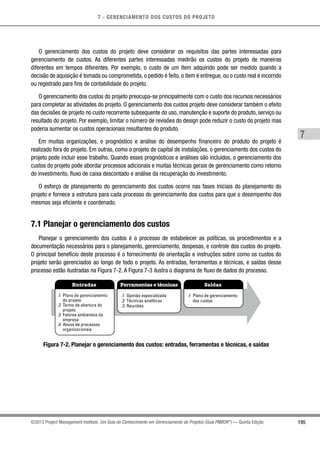 7 - GERENCIAMENTO DOS CUSTOS DO PROJETO
7
195©2013 Project Management Institute. Um Guia do Conhecimento em Gerenciamento de Projetos (Guia PMBOK®
) — Quinta Edição
O gerenciamento dos custos do projeto deve considerar os requisitos das partes interessadas para
gerenciamento de custos. As diferentes partes interessadas medirão os custos do projeto de maneiras
diferentes em tempos diferentes. Por exemplo, o custo de um item adquirido pode ser medido quando a
decisão de aquisição é tomada ou comprometida, o pedido é feito, o item é entregue, ou o custo real é incorrido
ou registrado para fins de contabilidade do projeto.
O gerenciamento dos custos do projeto preocupa-se principalmente com o custo dos recursos necessários
para completar as atividades do projeto. O gerenciamento dos custos projeto deve considerar também o efeito
das decisões de projeto no custo recorrente subsequente do uso, manutenção e suporte do produto, serviço ou
resultado do projeto. Por exemplo, limitar o número de revisões do design pode reduzir o custo do projeto mas
poderia aumentar os custos operacionais resultantes do produto.
Em muitas organizações, o prognóstico e análise do desempenho financeiro do produto do projeto é
realizado fora do projeto. Em outras, como o projeto de capital de instalações, o gerenciamento dos custos do
projeto pode incluir esse trabalho. Quando esses prognósticos e análises são incluídos, o gerenciamento dos
custos do projeto pode abordar processos adicionais e muitas técnicas gerais de gerenciamento como retorno
do investimento, fluxo de caixa descontado e análise da recuperação do investimento.
O esforço de planejamento do gerenciamento dos custos ocorre nas fases iniciais do planejamento do
projeto e fornece a estrutura para cada processo do gerenciamento dos custos para que o desempenho dos
mesmos seja eficiente e coordenado.
7.1 Planejar o gerenciamento dos custos
Planejar o gerenciamento dos custos é o processo de estabelecer as políticas, os procedimentos e a
documentação necessários para o planejamento, gerenciamento, despesas, e controle dos custos do projeto.
O principal benefício deste processo é o fornecimento de orientação e instruções sobre como os custos do
projeto serão gerenciados ao longo de todo o projeto. As entradas, ferramentas e técnicas, e saídas desse
processo estão ilustradas na Figura 7-2. A Figura 7-3 ilustra o diagrama de fluxo de dados do processo.
Entradas Ferramentas e técnicas Saídas
.1 Plano de gerenciamento
do projeto
.2 Termo de abertura do
projeto
.3 Fatores ambientais da
empresa
.4 Ativos de processos
organizacionais
.1 Opinião especializada
.2 Técnicas analíticas
.3 Reuniões
.1 Plano de gerenciamento
dos custos
Figura 7-2. Planejar o gerenciamento dos custos: entradas, ferramentas e técnicas, e saídas
 