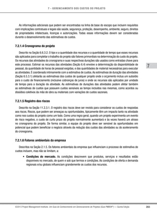 7 - GERENCIAMENTO DOS CUSTOS DO PROJETO
7
203©2013 Project Management Institute. Um Guia do Conhecimento em Gerenciamento de Projetos (Guia PMBOK®
) — Quinta Edição
As informações adicionais que podem ser encontradas na linha de base do escopo que incluem requisitos
com implicações contratuais e legais são saúde, segurança, proteção, desempenho, ambiente, seguro, direitos
de propriedades intelectuais, licenças e autorizações. Todas essas informações devem ser consideradas
durante o desenvolvimento das estimativas de custos.
7.2.1.4 Cronograma do projeto
Descrito na Seção 6.6.3.2. O tipo e a quantidade dos recursos e a quantidade de tempo que esses recursos
são aplicados para completar o trabalho do projeto são fatores primordiais na determinação do custo do projeto.
Os recursos das atividades do cronograma e suas respectivas durações são usados como entradas chave para
este processo. Estimar os recursos das atividades (Seção 6.4) envolve a determinação da disponibilidade de
pessoal, da quantidade de horas de pessoal exigidas, e das quantidades de material necessárias para executar
as atividades. É coordenado intimamente com a estimativa de custos.As estimativas de duração das atividades
(Seção 6.5.3.1) afetarão as estimativas dos custos de qualquer projeto onde o orçamento inclua um subsídio
para o custo de financiamento (inclusive cobranças de juros) e onde os recursos são aplicados por unidade
de tempo para a duração da atividade. As estimativas de durações das atividades podem afetar também
as estimativas de custos que possuem custos sensíveis ao tempo incluídos nas mesmas, como acordos ou
dissídios coletivos da mão de obra ou materiais com variações de custos sazonais.
7.2.1.5 Registro dos riscos
Descrito na Seção 11.2.3.1. O registro dos riscos deve ser revisto para considerar os custos de respostas
aos riscos. Riscos, que podem ser ameaças ou oportunidades, tipicamente têm um impacto tanto na atividade
como nos custos do projeto como um todo. Como uma regra geral, quando um projeto experimenta um evento
de risco negativo, o custo de curto prazo do projeto normalmente aumentará e às vezes haverá um atraso
no cronograma do projeto. De forma similar, a equipe do projeto deve ser sensível às oportunidades em
potencial que podem beneficiar o negócio através da redução dos custos das atividades ou do aceleramento
do cronograma.
7.2.1.6 Fatores ambientais da empresa
Descritos na Seção 2.1.5. Os fatores ambientais da empresa que influenciam o processo de estimativa de
custos incluem, mas não se limitam, a:
•	 Condições do mercado. As condições descrevem que produtos, serviços e resultados estão
disponíveis no mercado, de quem e sob que termos e condições. As condições de oferta e demanda
regionais e/ou globais influenciam grandemente os custos dos recursos.
 