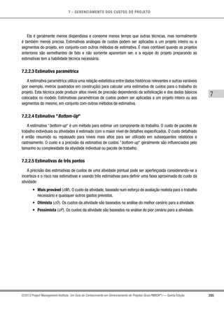 7 - GERENCIAMENTO DOS CUSTOS DO PROJETO
7
205©2013 Project Management Institute. Um Guia do Conhecimento em Gerenciamento de Projetos (Guia PMBOK®
) — Quinta Edição
Ela é geralmente menos dispendiosa e consome menos tempo que outras técnicas, mas normalmente
é também menos precisa. Estimativas análogas de custos podem ser aplicadas a um projeto inteiro ou a
segmentos do projeto, em conjunto com outros métodos de estimativa. É mais confiável quando os projetos
anteriores são semelhantes de fato e não somente aparentam ser, e a equipe do projeto preparando as
estimativas tem a habilidade técnica necessária.
7.2.2.3 Estimativa paramétrica
A estimativa paramétrica utiliza uma relação estatística entre dados históricos relevantes e outras variáveis
(por exemplo, metros quadrados em construção) para calcular uma estimativa de custos para o trabalho do
projeto. Esta técnica pode produzir altos níveis de precisão dependendo da sofisticação e dos dados básicos
colocados no modelo. Estimativas paramétricas de custos podem ser aplicadas a um projeto inteiro ou aos
segmentos do mesmo, em conjunto com outros métodos de estimativa.
7.2.2.4 Estimativa Bottom-Up
A estimativa bottom-up é um método para estimar um componente do trabalho. O custo de pacotes de
trabalho individuais ou atividades é estimado com o maior nível de detalhes especificados. O custo detalhado
é então resumido ou repassado para níveis mais altos para ser utilizado em subsequentes relatórios e
rastreamento. O custo e a precisão da estimativa de custos bottom-up geralmente são influenciados pelo
tamanho ou complexidade da atividade individual ou pacote de trabalho.
7.2.2.5 Estimativas de três pontos
A precisão das estimativas de custos de uma atividade pontual pode ser aperfeiçoada considerando-se a
incerteza e o risco nas estimativas e usando três estimativas para definir uma faixa aproximada do custo da
atividade:
•	 Mais provável (cM). O custo da atividade, baseado num esforço de avaliação realista para o trabalho
necessário e quaisquer outros gastos previstos.
•	 Otimista (cO). Os custos da atividade são baseados na análise do melhor cenário para a atividade.
•	 Pessimista (cP). Os custos da atividade são baseados na análise do pior cenário para a atividade.
 