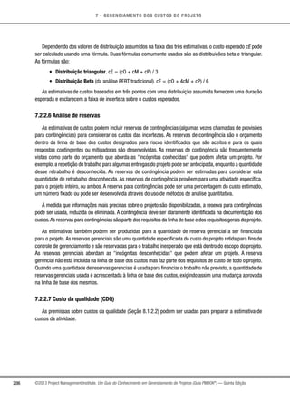 7 - GERENCIAMENTO DOS CUSTOS DO PROJETO
206 ©2013 Project Management Institute. Um Guia do Conhecimento em Gerenciamento de Projetos (Guia PMBOK®
) — Quinta Edição
Dependendo dos valores de distribuição assumidos na faixa das três estimativas, o custo esperado cE pode
ser calculado usando uma fórmula. Duas fórmulas comumente usadas são as distribuições beta e triangular.
As fórmulas são:
•	 Distribuição triangular. cE = (cO + cM + cP) / 3
•	 Distribuição Beta (da análise PERT tradicional). cE = (cO + 4cM + cP) / 6
As estimativas de custos baseadas em três pontos com uma distribuição assumida fornecem uma duração
esperada e esclarecem a faixa de incerteza sobre o custos esperados.
7.2.2.6 Análise de reservas
As estimativas de custos podem incluir reservas de contingências (algumas vezes chamadas de provisões
para contingências) para considerar os custos das incertezas. As reservas de contingência são o orçamento
dentro da linha de base dos custos designados para riscos identificados que são aceitos e para os quais
respostas contingentes ou mitigadoras são desenvolvidas. As reservas de contingência são frequentemente
vistas como parte do orçamento que aborda as incógnitas conhecidas que podem afetar um projeto. Por
exemplo,a repetição do trabalho para algumas entregas do projeto pode ser antecipada,enquanto a quantidade
desse retrabalho é desconhecida. As reservas de contingência podem ser estimadas para considerar esta
quantidade de retrabalho desconhecida. As reservas de contingência provêem para uma atividade específica,
para o projeto inteiro, ou ambos. A reserva para contingências pode ser uma percentagem do custo estimado,
um número fixado ou pode ser desenvolvida através do uso de métodos de análise quantitativa.
À medida que informações mais precisas sobre o projeto são disponibilizadas, a reserva para contingências
pode ser usada, reduzida ou eliminada. A contingência deve ser claramente identificada na documentação dos
custos.As reservas para contingências são parte dos requisitos da linha de base e dos requisitos gerais do projeto.
As estimativas também podem ser produzidas para a quantidade de reserva gerencial a ser financiada
para o projeto.As reservas gerenciais são uma quantidade especificada do custo do projeto retida para fins de
controle de gerenciamento e são reservadas para o trabalho inesperado que está dentro do escopo do projeto.
As reservas gerenciais abordam as incógnitas desconhecidas que podem afetar um projeto. A reserva
gerencial não está incluída na linha de base dos custos mas faz parte dos requisitos de custo de todo o projeto.
Quando uma quantidade de reservas gerenciais é usada para financiar o trabalho não previsto, a quantidade de
reservas gerenciais usada é acrescentada à linha de base dos custos, exigindo assim uma mudança aprovada
na linha de base dos mesmos.
7.2.2.7 Custo da qualidade (CDQ)
As premissas sobre custos da qualidade (Seção 8.1.2.2) podem ser usadas para preparar a estimativa de
custos da atividade.
 