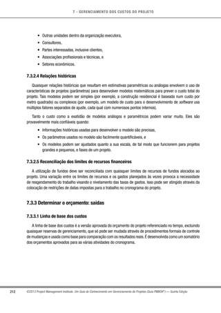7 - GERENCIAMENTO DOS CUSTOS DO PROJETO
212 ©2013 Project Management Institute. Um Guia do Conhecimento em Gerenciamento de Projetos (Guia PMBOK®
) — Quinta Edição
•	 Outras unidades dentro da organização executora,
•	 Consultores,
•	 Partes interessadas, inclusive clientes,
•	 Associações profissionais e técnicas, e
•	 Setores econômicos.
7.3.2.4 Relações históricas
Quaisquer relações históricas que resultam em estimativas paramétricas ou análogas envolvem o uso de
características de projetos (parâmetros) para desenvolver modelos matemáticos para prever o custo total do
projeto. Tais modelos podem ser simples (por exemplo, a construção residencial é baseada num custo por
metro quadrado) ou complexos (por exemplo, um modelo de custo para o desenvolvimento de software usa
múltiplos fatores separados de ajuste, cada qual com numerosos pontos internos).
Tanto o custo como a exatidão de modelos análogos e paramétricos podem variar muito. Eles são
provavelmente mais confiáveis quando:
•	 Informações históricas usadas para desenvolver o modelo são precisas,
•	 Os parâmetros usados no modelo são facilmente quantificáveis, e
•	 Os modelos podem ser ajustados quanto a sua escala, de tal modo que funcionem para projetos
grandes e pequenos, e fases de um projeto.
7.3.2.5 Reconciliação dos limites de recursos financeiros
A utilização de fundos deve ser reconciliada com quaisquer limites de recursos de fundos alocados ao
projeto. Uma variação entre os limites de recursos e os gastos planejados às vezes provoca a necessidade
de reagendamento do trabalho visando o nivelamento das taxas de gastos. Isso pode ser atingido através da
colocação de restrições de datas impostas para o trabalho no cronograma do projeto.
7.3.3 Determinar o orçamento: saídas
7.3.3.1 Linha de base dos custos
A linha de base dos custos é a versão aprovada do orçamento do projeto referenciado no tempo, excluindo
quaisquer reservas de gerenciamento, que só pode ser mudada através de procedimentos formais de controle
de mudanças e usada como base para comparação com os resultados reais.É desenvolvida como um somatório
dos orçamentos aprovados para as várias atividades do cronograma.
 