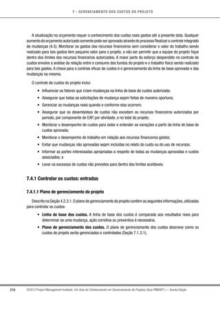 7 - GERENCIAMENTO DOS CUSTOS DO PROJETO
216 ©2013 Project Management Institute. Um Guia do Conhecimento em Gerenciamento de Projetos (Guia PMBOK®
) — Quinta Edição
A atualização no orçamento requer o conhecimento dos custos reais gastos até a presente data. Qualquer
aumento do orçamento autorizado somente pode ser aprovado através do processo Realizar o controle integrado
de mudanças (4.5). Monitorar os gastos dos recursos financeiros sem considerar o valor do trabalho sendo
realizado para tais gastos tem pequeno valor para o projeto, a não ser permitir que a equipe do projeto fique
dentro dos limites dos recursos financeiros autorizados. A maior parte do esforço despendido no controle de
custos envolve a análise da relação entre o consumo dos fundos do projeto e o trabalho físico sendo realizado
para tais gastos. A chave para o controle eficaz de custos é o gerenciamento da linha de base aprovada e das
mudanças na mesma.
O controle de custos do projeto inclui:
•	 Influenciar os fatores que criam mudanças na linha de base de custos autorizada;
•	 Assegurar que todas as solicitações de mudança sejam feitas de maneira oportuna;
•	 Gerenciar as mudanças reais quando e conforme elas ocorrem;
•	 Assegurar que os desembolsos de custos não excedam os recursos financeiros autorizados por
período, por componente de EAP, por atividade, e no total do projeto;
•	 Monitorar o desempenho de custos para isolar e entender as variações a partir da linha de base de
custos aprovada;
•	 Monitorar o desempenho do trabalho em relação aos recursos financeiros gastos;
•	 Evitar que mudanças não aprovadas sejam incluídas no relato do custo ou do uso de recursos;
•	 Informar as partes interessadas apropriadas a respeito de todas as mudanças aprovadas e custos
associados; e
•	 Levar os excessos de custos não previstos para dentro dos limites aceitáveis.
7.4.1 Controlar os custos: entradas
7.4.1.1 Plano de gerenciamento do projeto
Descrito na Seção 4.2.3.1.O plano de gerenciamento do projeto contém as seguintes informações,utilizadas
para controlar os custos:
•	 Linha de base dos custos. A linha de base dos custos é comparada aos resultados reais para
determinar se uma mudança, ação corretiva ou preventiva é necessária.
•	 Plano de gerenciamento dos custos. O plano de gerenciamento dos custos descreve como os
custos do projeto serão gerenciados e controlados (Seção 7.1.3.1).
 