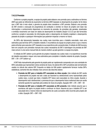 7 - GERENCIAMENTO DOS CUSTOS DO PROJETO
220 ©2013 Project Management Institute. Um Guia do Conhecimento em Gerenciamento de Projetos (Guia PMBOK®
) — Quinta Edição
7.4.2.2 Previsão
Conforme o projeto progride, a equipe do projeto pode elaborar uma previsão para a estimativa no término
(ENT) que pode ser diferente do orçamento no término (ONT) baseado no desempenho do projeto. Se for óbvio
que o ONT não é mais viável, o gerente do projeto deve considerar a ENT prevista. Elaborar uma previsão
da ENT envolve a execução de prognósticos de condições e eventos no futuro do projeto com base nas
informações e conhecimento disponíveis no momento da previsão. As previsões são geradas, atualizadas
e emitidas novamente com base em dados de desempenho do trabalho (Seção 4.3.3.2) que são fornecidos
conforme o projeto é executado. As informações sobre o desempenho do trabalho englobam o desempenho
passado do projeto e quaisquer informações que poderiam impactar o mesmo no futuro.
As ENTs são tipicamente baseadas nos custos reais incorridos para o trabalho executado, mais uma
estimativa para terminar (EPT) o trabalho restante. É incumbência da equipe do projeto prever o que a mesma
pode enfrentar para executar a EPT, baseada na sua experiência até a presente data. O método do GVA funciona
bem em conjunto com previsões manuais dos custos necessários da ENT. A abordagem de previsão de ENT
mais comum é uma soma manual feita de maneira bottom-up pelo gerente e a equipe do projeto.
O método de ENT bottom-up do gerente do projeto é baseado nos custos reais e na experiência incorrida
do trabalho executado e requer uma nova estimativa para completar o trabalho restante do projeto. Equação:
ENT = CR + EPT bottom-up.
A ENT feita manualmente pelo gerente do projeto pode ser rapidamente comparada com uma variedade de
ENTs calculadas que representam vários cenários de riscos.Os valores IDC e IDP cumulativos são normalmente
usados no cálculo dos valores ENT. Enquanto os dados do GVA podem rapidamente fornecer muitas ENTs
estatísticas, somente três dos métodos mais comuns são descritos abaixo:
•	 Previsão da ENT para o trabalho EPT executado no ritmo orçado. Este método de ENT aceita
o desempenho do projeto real até a data (se favorável ou desfavorável) como representado pelos
custos reais, e prevê que todo o trabalho EPT futuro será executado no ritmo orçado. Quando o
desempenho real é desfavorável, a premissa de que o desempenho futuro melhorará deve ser aceita
somente quando for suportada pela análise de riscos do projeto. Equação: ENT = CR + ONT – VA
•	 Previsão da ENT para o trabalho EPT executado ao IDC presente. Este método assume que o
aconteceu até agora no projeto tende a continuar no futuro. Assume-se que o trabalho EPT a ser
executado terá o mesmo índice de desempenho de custo cumulativo (IDC) incorrido pelo projeto até
a data. Equação: ENT = ONT / IDC
 
