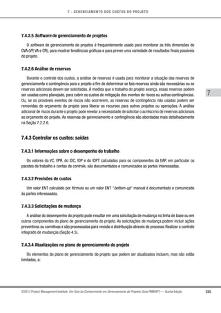 7 - GERENCIAMENTO DOS CUSTOS DO PROJETO
7
225©2013 Project Management Institute. Um Guia do Conhecimento em Gerenciamento de Projetos (Guia PMBOK®
) — Quinta Edição
7.4.2.5 Software de gerenciamento de projetos
O software de gerenciamento de projetos é frequentemente usado para monitorar as três dimensões do
GVA (VP,VA e CR), para mostrar tendências gráficas e para prever uma variedade de resultados finais possíveis
do projeto.
7.4.2.6 Análise de reservas
Durante o controle dos custos, a análise de reservas é usada para monitorar a situação das reservas de
gerenciamento e contingência para o projeto a fim de determinar se tais reservas ainda são necessárias ou se
reservas adicionais devem ser solicitadas. À medida que o trabalho do projeto avança, essas reservas podem
ser usadas como planejado, para cobrir os custos de mitigação dos eventos de riscos ou outras contingências.
Ou, se os prováveis eventos de riscos não ocorrerem, as reservas de contingência não usadas podem ser
removidas do orçamento do projeto para liberar os recursos para outros projetos ou operações. A análise
adicional de riscos durante o projeto pode revelar a necessidade de solicitar o acréscimo de reservas adicionais
ao orçamento do projeto. As reservas de gerenciamento e contingência são abordadas mais detalhadamente
na Seção 7.2.2.6.
7.4.3 Controlar os custos: saídas
7.4.3.1 Informações sobre o desempenho do trabalho
Os valores da VC, VPR, do IDC, IDP e do IDPT calculados para os componentes da EAP, em particular os
pacotes de trabalho e contas de controle, são documentados e comunicados às partes interessadas.
7.4.3.2 Previsões de custos
Um valor ENT calculado por fórmula ou um valor ENT bottom-up manual é documentado e comunicado
às partes interessadas.
7.4.3.3 Solicitações de mudança
A análise do desempenho do projeto pode resultar em uma solicitação de mudança na linha de base ou em
outros componentes do plano de gerenciamento do projeto. As solicitações de mudança podem incluir ações
preventivas ou corretivas e são processadas para revisão e distribuição através do processo Realizar o controle
integrado de mudanças (Seção 4.5).
7.4.3.4 Atualizações no plano de gerenciamento do projeto
Os elementos do plano de gerenciamento do projeto que podem ser atualizados incluem, mas não estão
limitados, a:
 