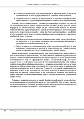 8 - GERENCIAMENTO DA QUALIDADE DO PROJETO
228 ©2013 Project Management Institute. Um Guia do Conhecimento em Gerenciamento de Projetos (Guia PMBOK®
) — Quinta Edição
•	 Cumprir os requisitos do cliente sobrecarregando a equipe do projeto pode resultar na redução dos
lucros e no aumento de riscos do projeto, atritos entre os funcionários, erros ou o retrabalho.
•	 Cumprir os objetivos do cronograma do projeto apressando as inspeções de qualidade planejadas
pode resultar em erros não detectados,lucros diminuídos,e o aumento de riscos pós-implementação.
Qualidade e grau são conceitos diferentes. Qualidade como um desempenho na entrega é “o grau em que
um conjunto de características inerentes atende aos requisitos” (ISO 9000) [10]. Grau como uma intenção
do projeto é uma categoria atribuída à entregas que têm a mesma utilidade funcional, mas diferentes
características técnicas. O gerente de projetos e a equipe de gerenciamento do projeto são responsáveis pelo
gerenciamento dos compromissos associados à entrega dos níveis requeridos de qualidade e grau. Embora
um nível de qualidade que não cumpra os requisitos de qualidade seja sempre um problema, um grau baixo de
qualidade pode não ser. Por exemplo:
•	 Pode não ser um problema se um produto de software com poucas funções (com um número limitado
de características) for de alta qualidade (sem defeitos óbvios e manual legível). Neste exemplo, o
produto seria apropriado para o objetivo geral de uso.
•	 Pode ser um problema se um software com muitas funções (com muitas características) for de baixa
qualidade (com muitos defeitos e documentação de usuário mal organizada). Em essência, as suas
múltiplas funções seriam ineficazes e/ou ineficientes devido à sua baixa qualidade.
A equipe de gerenciamento do projeto deve determinar níveis adequados de exatidão e precisão para uso no
plano de gerenciamento da qualidade. Precisão é uma medida de exatidão. Por exemplo, a grandeza para cada
acréscimo à linha numérica da medida é o intervalo que determina a precisão da medida; quanto maior for o
número de acréscimos, maior será o grau de precisão. Exatidão é uma avaliação de correção. Por exemplo,
se o valor medido de um item estiver muito próximo do valor verdadeiro da característica sendo medida, a
medida será mais exata. Uma ilustração deste conceito é a comparação dos alvos do tiro com arco. As flechas
agrupadas bem próximas umas das outras em uma área do alvo, mesmo que não estejam agrupadas no centro
do alvo, são consideradas como sendo de alta precisão. Os alvos onde as flechas estão mais espalhadas mas
equidistantes do centro do alvo são consideradas como tendo o mesmo grau de exatidão. Os alvos onde as
flechas estão bem agrupadas e dentro do centro do alvo são consideradas tanto exatas como precisas. As
medidas precisas não são necessariamente medidas exatas, e as medidas exatas não são necessariamente
medidas precisas.
A abordagem básica do gerenciamento da qualidade descrita nesta seção pretende ser compatível com
os padrões de qualidade da Organização internacional para padronização (ISO). Todos os projetos devem ter
um plano de gerenciamento da qualidade. As equipes de projeto devem seguir o plano de gerenciamento da
qualidade e dispor de dados que comprovem a conformidade com o mesmo.
 