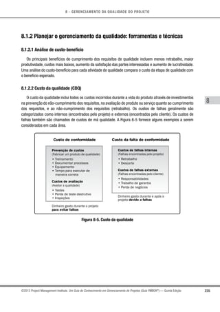 8 - GERENCIAMENTO DA QUALIDADE DO PROJETO
8
235©2013 Project Management Institute. Um Guia do Conhecimento em Gerenciamento de Projetos (Guia PMBOK®
) — Quinta Edição
8.1.2 Planejar o gerenciamento da qualidade: ferramentas e técnicas
8.1.2.1 Análise de custo-benefício
Os principais benefícios do cumprimento dos requisitos de qualidade incluem menos retrabalho, maior
produtividade, custos mais baixos, aumento da satisfação das partes interessadas e aumento de lucratividade.
Uma análise do custo-benefício para cada atividade de qualidade compara o custo da etapa de qualidade com
o benefício esperado.
8.1.2.2 Custo da qualidade (CDQ)
O custo da qualidade inclui todos os custos incorridos durante a vida do produto através de investimentos
na prevenção do não-cumprimento dos requisitos, na avaliação do produto ou serviço quanto ao cumprimento
dos requisitos, e ao não-cumprimento dos requisitos (retrabalho). Os custos de falhas geralmente são
categorizados como internos (encontrados pelo projeto) e externos (encontrados pelo cliente). Os custos de
falhas também são chamados de custos de má qualidade. A Figura 8-5 fornece alguns exemplos a serem
considerados em cada área.
Custo de conformidade Custo da falta de conformidade
Prevenção de custos
(Fabricar um produto de qualidade)
• Treinamento
• Documentar processos
• Equipamento
• Tempo para executar de
maneira correta
Custos de avaliação
(Avaliar a qualidade)
• Testes
• Perda de teste destrutivo
• Inspeções
Dinheiro gasto durante o projeto
para evitar falhas
Custos de falhas internas
(Falhas encontradas pelo projeto)
• Retrabalho
• Descarte
Custos de falhas externas
(Falhas encontradas pelo cliente)
• Responsabilidades
• Trabalho de garantia
• Perda de negócios
Dinheiro gasto durante e após o
projeto devido a falhas
Figura 8-5. Custo da qualidade
 