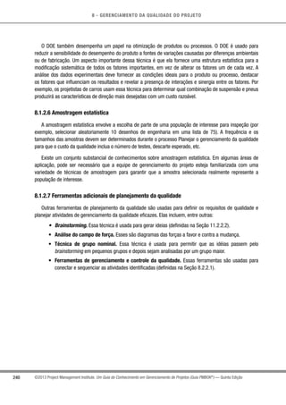 8 - GERENCIAMENTO DA QUALIDADE DO PROJETO
240 ©2013 Project Management Institute. Um Guia do Conhecimento em Gerenciamento de Projetos (Guia PMBOK®
) — Quinta Edição
O DOE também desempenha um papel na otimização de produtos ou processos. O DOE é usado para
reduzir a sensibilidade do desempenho do produto a fontes de variações causadas por diferenças ambientais
ou de fabricação. Um aspecto importante dessa técnica é que ela fornece uma estrutura estatística para a
modificação sistemática de todos os fatores importantes, em vez de alterar os fatores um de cada vez. A
análise dos dados experimentais deve fornecer as condições ideais para o produto ou processo, destacar
os fatores que influenciam os resultados e revelar a presença de interações e sinergia entre os fatores. Por
exemplo, os projetistas de carros usam essa técnica para determinar qual combinação de suspensão e pneus
produzirá as características de direção mais desejadas com um custo razoável.
8.1.2.6 Amostragem estatística
A amostragem estatística envolve a escolha de parte de uma população de interesse para inspeção (por
exemplo, selecionar aleatoriamente 10 desenhos de engenharia em uma lista de 75). A frequência e os
tamanhos das amostras devem ser determinados durante o processo Planejar o gerenciamento da qualidade
para que o custo da qualidade inclua o número de testes, descarte esperado, etc.
Existe um conjunto substancial de conhecimentos sobre amostragem estatística. Em algumas áreas de
aplicação, pode ser necessário que a equipe de gerenciamento do projeto esteja familiarizada com uma
variedade de técnicas de amostragem para garantir que a amostra selecionada realmente represente a
população de interesse.
8.1.2.7 Ferramentas adicionais de planejamento da qualidade
Outras ferramentas de planejamento da qualidade são usadas para definir os requisitos de qualidade e
planejar atividades de gerenciamento da qualidade eficazes. Elas incluem, entre outras:
•	 Brainstorming. Essa técnica é usada para gerar ideias (definidas na Seção 11.2.2.2).
•	 Análise do campo de força. Esses são diagramas das forças a favor e contra a mudança.
•	 Técnica de grupo nominal. Essa técnica é usada para permitir que as idéias passem pelo
brainstorming em pequenos grupos e depois sejam analisadas por um grupo maior.
•	 Ferramentas de gerenciamento e controle da qualidade. Essas ferramentas são usadas para
conectar e sequenciar as atividades identificadas (definidas na Seção 8.2.2.1).
 