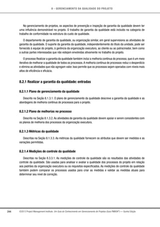 8 - GERENCIAMENTO DA QUALIDADE DO PROJETO
244 ©2013 Project Management Institute. Um Guia do Conhecimento em Gerenciamento de Projetos (Guia PMBOK®
) — Quinta Edição
No gerenciamento de projetos, os aspectos de prevenção e inspeção de garantia da qualidade devem ter
uma influência demonstrável no projeto. O trabalho de garantia da qualidade está incluído na categoria de
trabalho de conformidade na estrutura do custo de qualidade.
O departamento de garantia da qualidade, ou organização similar, em geral supervisiona as atividades de
garantia da qualidade. O suporte da garantia da qualidade, independentemente do título da unidade, pode ser
fornecido à equipe do projeto, à gerência da organização executora, ao cliente ou ao patrocinador, bem como
a outras partes interessadas que não estejam envolvidas ativamente no trabalho do projeto.
O processo Realizar a garantia da qualidade também inclui a melhoria contínua do processo, que é um meio
iterativo de melhorar a qualidade de todos os processos.A melhoria contínua de processos reduz o desperdício
e elimina as atividades que não agregam valor. Isso permite que os processos sejam operados com níveis mais
altos de eficiência e eficácia.
8.2.1 Realizar a garantia da qualidade: entradas
8.2.1.1 Plano de gerenciamento da qualidade
Descrito na Seção 8.1.3.1. O plano de gerenciamento da qualidade descreve a garantia da qualidade e as
abordagens de melhoria contínua de processos para o projeto.
8.2.1.2 Plano de melhorias no processo
Descrito na Seção 8.1.3.2. As atividades de garantia da qualidade devem apoiar e serem consistentes com
os planos de melhoria dos processos da organização executora.
8.2.1.3 Métricas da qualidade
Descritas na Seção 8.1.3.3. As métricas da qualidade fornecem os atributos que devem ser medidos e as
variações permitidas.
8.2.1.4 Medições de controle da qualidade
Descritas na Seção 8.3.3.1. As medições de controle da qualidade são os resultados das atividades de
controle da qualidade. São usadas para analisar e avaliar a qualidade dos processos do projeto em relação
aos padrões da organização executora ou os requisitos especificados. As medições de controle da qualidade
também podem comparar os processos usados para criar as medidas e validar as medidas atuais para
determinar seu nível de correção.
 