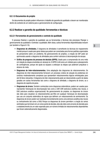 8 - GERENCIAMENTO DA QUALIDADE DO PROJETO
8
245©2013 Project Management Institute. Um Guia do Conhecimento em Gerenciamento de Projetos (Guia PMBOK®
) — Quinta Edição
8.2.1.5 Documentos do projeto
Os documentos do projeto podem influenciar o trabalho de garantia da qualidade e devem ser monitorados
dentro do contexto de um sistema para o gerenciamento de configuração.
8.2.2 Realizar a garantia da qualidade: ferramentas e técnicas
8.2.2.1 Ferramentas de gerenciamento e controle da qualidade
O processo Realizar a garantia da qualidade usa as ferramentas e técnicas dos processos Planejar o
gerenciamento da qualidade e Controlar a qualidade. Além disso, outras ferramentas disponibilizadas incluem
(ver também a Figura 8-10):
•	 Diagramas de afinidades. O diagrama de afinidades é semelhante às técnicas de mapeamento
mental porque é usado para gerar ideias que podem ser conectadas para formar padrões organizados
de pensamento sobre um problema. No gerenciamento de projetos, a criação da EAP pode ser
aprimorada usando o diagrama de afinidades para conferir estrutura à decomposição de escopo.
•	 Gráfico do programa do processo de decisão (GPPD). Usado para a compreensão de uma meta
em relação às etapas envolvidas em alcançá-la. O GPPD é útil como um método para o planejamento
de contingências, porque ele ajuda as equipes a antecipar as etapas que poderiam prejudicar o
alcance da meta.
•	 Diagramas de inter-relacionamentos. Uma adaptação dos diagramas de relacionamentos. Os
diagramas de inter-relacionamentos fornecem um processo criativo de solução de problemas em
cenários moderadamente complexos que apresentam relacionamentos lógicos entrelaçados para
até 50 itens relevantes. O diagrama de inter-relacionamento pode ser desenvolvido a partir de dados
gerados em outras ferramentas tais como o diagrama de afinidade, o diagrama de árvore, ou o
diagrama de espinha de peixe.
•	 Diagramas de árvore. Também conhecidos como diagramas sistemáticos, podem ser usados para
representar hierarquias de decomposição tais como a EAP, EAR (estrutura analítica dos riscos), e
EAO (estrutura analítica organizacional). No gerenciamento de projetos, os diagramas de árvore
são úteis para visualizar os relacionamentos pai-filho em qualquer hierarquia de decomposição
que usa um conjunto sistemático de regras que definem um relacionamento de aninhamento. Os
diagramas de árvore podem ser ilustrados horizontalmente (como uma estrutura analítica dos riscos)
ou verticalmente (tal como a EAO) Porque os diagramas de árvore permitem a criação de ramos
aninhados que terminam em um único ponto de decisão, eles são úteis como árvores de decisão para
o estabelecimento de um valor esperado para um número limitado de relacionamentos dependentes
que foram sistematicamente diagramados.
 