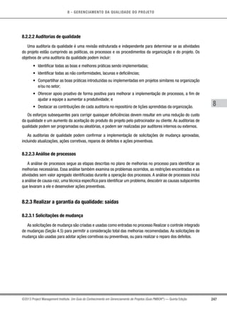 8 - GERENCIAMENTO DA QUALIDADE DO PROJETO
8
247©2013 Project Management Institute. Um Guia do Conhecimento em Gerenciamento de Projetos (Guia PMBOK®
) — Quinta Edição
8.2.2.2 Auditorias de qualidade
Uma auditoria da qualidade é uma revisão estruturada e independente para determinar se as atividades
do projeto estão cumprindo as políticas, os processos e os procedimentos da organização e do projeto. Os
objetivos de uma auditoria da qualidade podem incluir:
•	 Identificar todas as boas e melhores práticas sendo implementadas;
•	 Identificar todas as não conformidades, lacunas e deficiências;
•	 Compartilhar as boas práticas introduzidas ou implementadas em projetos similares na organização
e/ou no setor;
•	 Oferecer apoio proativo de forma positiva para melhorar a implementação de processos, a fim de
ajudar a equipe a aumentar a produtividade; e
•	 Destacar as contribuições de cada auditoria no repositório de lições aprendidas da organização.
Os esforços subsequentes para corrigir quaisquer deficiências devem resultar em uma redução do custo
da qualidade e um aumento da aceitação do produto do projeto pelo patrocinador ou cliente. As auditorias de
qualidade podem ser programadas ou aleatórias, e podem ser realizadas por auditores internos ou externos.
As auditorias de qualidade podem confirmar a implementação de solicitações de mudança aprovadas,
incluindo atualizações, ações corretivas, reparos de defeitos e ações preventivas.
8.2.2.3 Análise de processos
A análise de processos segue as etapas descritas no plano de melhorias no processo para identificar as
melhorias necessárias. Essa análise também examina os problemas ocorridos, as restrições encontradas e as
atividades sem valor agregado identificadas durante a operação dos processos. A análise de processos inclui
a análise de causa-raiz, uma técnica específica para identificar um problema, descobrir as causas subjacentes
que levaram a ele e desenvolver ações preventivas.
8.2.3 Realizar a garantia da qualidade: saídas
8.2.3.1 Solicitações de mudança
As solicitações de mudança são criadas e usadas como entradas no processo Realizar o controle integrado
de mudanças (Seção 4.5) para permitir a consideração total das melhorias recomendadas. As solicitações de
mudança são usadas para adotar ações corretivas ou preventivas, ou para realizar o reparo dos defeitos.
 