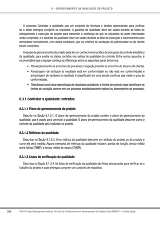 8 - GERENCIAMENTO DA QUALIDADE DO PROJETO
250 ©2013 Project Management Institute. Um Guia do Conhecimento em Gerenciamento de Projetos (Guia PMBOK®
) — Quinta Edição
O processo Controlar a qualidade usa um conjunto de técnicas e tarefas operacionais para verificar
se a saída entregue cumprirá os requisitos. A garantia da qualidade deve ser usada durante as fases de
planejamento e execução do projeto para transmitir a confiança de que os requisitos da parte interessada
serão cumpridos, e o controle da qualidade deve ser usado durante as fase de execução e encerramento para
demonstrar formalmente, com dados confiáveis, que os critérios de aceitação do patrocinador ou do cliente
foram cumpridos.
A equipe de gerenciamento do projeto pode ter um conhecimento prático de processos de controle estatístico
da qualidade, para avaliar os dados contidos nas saídas de qualidade do controle. Entre outros assuntos, é
recomendável que a equipe conheça as diferenças entre os seguintes pares de termos:
•	 Prevenção (manter os erros fora do processo) e inspeção (manter os erros fora do alcance do cliente).
•	 Amostragem de atributos (o resultado está em conformidade ou não está em conformidade) e
amostragem de variáveis (o resultado é classificado em uma escala contínua que mede o grau de
conformidade).
•	 Tolerâncias (uma faixa especificada de resultados aceitáveis) e limites de controle (que identificam os
limites de variação comum em um processo estatisticamente estável ou desempenho do processo).
8.3.1 Controlar a qualidade: entradas
8.3.1.1 Plano de gerenciamento do projeto
Descrito na Seção 8.1.3.1. O plano de gerenciamento do projeto contém o plano de gerenciamento da
qualidade, que é usado para controlar a qualidade. O plano de gerenciamento da qualidade descreve como o
controle da qualidade será realizado no projeto.
8.3.1.2 Métricas da qualidade
Descritas na Seção 8.1.3.3. Uma métrica da qualidade descreve um atributo do projeto ou do produto e
como ele será medido. Alguns exemplos de métricas da qualidade incluem: pontos de função, tempo médio
entre falhas (TMEF), e tempo médio de reparo (TMDR).
8.3.1.3 Listas de verificação da qualidade
Descritas na Seção 8.1.3.4. As listas de verificação da qualidade são listas estruturadas para verificar se o
trabalho do projeto e suas entregas cumprem um conjunto de requisitos.
 