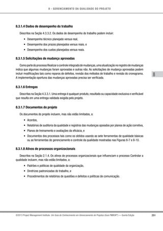 8 - GERENCIAMENTO DA QUALIDADE DO PROJETO
8
251©2013 Project Management Institute. Um Guia do Conhecimento em Gerenciamento de Projetos (Guia PMBOK®
) — Quinta Edição
8.3.1.4 Dados de desempenho do trabalho
Descritos na Seção 4.3.3.2. Os dados de desempenho do trabalho podem incluir:
•	 Desempenho técnico planejado versus real,
•	 Desempenho dos prazos planejados versus reais, e
•	 Desempenho dos custos planejados versus reais.
8.3.1.5 Solicitações de mudança aprovadas
ComopartedoprocessoRealizarocontroleintegradodemudanças,umaatualizaçãonoregistrodemudanças
indica que algumas mudanças foram aprovadas e outras não. As solicitações de mudança aprovadas podem
incluir modificações tais como reparos de defeitos, revisão dos métodos de trabalho e revisão do cronograma.
A implementação oportuna das mudanças aprovadas precisa ser verificada.
8.3.1.6 Entregas
Descritas na Seção 4.3.3.1.Uma entrega é qualquer produto,resultado ou capacidade exclusiva e verificável
que resulta em uma entrega validada exigida pelo projeto.
8.3.1.7 Documentos do projeto
Os documentos do projeto incluem, mas não estão limitados, a:
•	 Acordos,
•	 Relatórios de auditoria da qualidade e registros das mudanças apoiados por planos de ação corretiva,
•	 Planos de treinamento e avaliações da eficácia, e
•	 Documentos dos processos tais como os obtidos usando as sete ferramentas de qualidade básicas
ou as ferramentas de gerenciamento e controle da qualidade mostradas nas Figuras 8-7 e 8-10.
8.3.1.8 Ativos de processos organizacionais
Descritos na Seção 2.1.4. Os ativos de processos organizacionais que influenciam o processo Controlar a
qualidade incluem, mas não estão limitados, a:
•	 Padrões e políticas de qualidade da organização,
•	 Diretrizes padronizadas do trabalho, e
•	 Procedimentos de relatórios de questões e defeitos e políticas de comunicação.
 