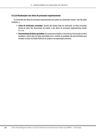 8 - GERENCIAMENTO DA QUALIDADE DO PROJETO
254 ©2013 Project Management Institute. Um Guia do Conhecimento em Gerenciamento de Projetos (Guia PMBOK®
) — Quinta Edição
8.3.3.8 Atualizações nos ativos de processos organizacionais
Os elementos dos ativos de processos organizacionais que podem ser atualizados incluem, mas não estão
limitados, a:
•	 Listas de verificação concluídas. Quando são usadas listas de verificação, as listas concluídas
tornam-se parte dos documentos do projeto e dos ativos de processos organizacionais (Seção
4.1.1.5).
•	 Documentaçãodeliçõesaprendidas.Ascausasdasvariações,oraciocínioportrásdaaçãocorretiva
escolhida e outros tipos de lições aprendidas com o controle da qualidade são documentados para
inclusão no banco de dados históricos do projeto e da organização executora.
 