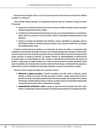9 - GERENCIAMENTO DOS RECURSOS HUMANOS DO PROJETO
256 ©2013 Project Management Institute. Um Guia do Conhecimento em Gerenciamento de Projetos (Guia PMBOK®
) — Quinta Edição
Esses processos interagem entre si e com os de outras áreas de conhecimento como descrito em detalhes
na Seção 3 e no Anexo A1.
Como resultado dessas interações, um planejamento adicional pode ser necessário ao longo do projeto.
Por exemplo:
•	 Depois que os membros da equipe inicial criam uma estrutura analítica do projeto,pode ser necessário
mobilizar pessoal adicional para a equipe.
•	 Àmedidaquemembrosadicionaissãoincluídosnaequipe,seusníveisdeexperiência,ouinexperiência,
podem reduzir ou aumentar os riscos do projeto, criando a necessidade de planejamentos de riscos
adicionais.
•	 Quando as durações das atividades são estimadas, orçadas, delimitadas ou planejadas antes da
identificação de todos os membros da equipe do projeto e seus níveis de competências, as durações
das atividades podem mudar.
A equipe de gerenciamento de projetos é um subconjunto da equipe do projeto e é responsável pelas
atividades de gerenciamento do projeto e liderança, como iniciação, planejamento, execução, monitoramento,
controle e encerramento das várias fases do projeto.Este grupo também pode ser chamado de equipe principal,
equipe executiva, ou equipe de liderança. Em projetos menores, as responsabilidades de gerenciamento
do projeto podem ser compartilhadas por toda a equipe ou administradas exclusivamente pelo gerente de
projetos. O patrocinador do projeto trabalha com a equipe de gerenciamento de projetos, geralmente dando
apoio em questões como financiamento do projeto, esclarecimento do escopo, monitoramento do progresso, e
influenciando as partes interessadas da organização solicitante e executora para beneficiar o projeto.
Gerenciar e liderar a equipe do projeto inclui, mas não se limita, a:
•	 Influenciar a equipe do projeto. O gerente de projetos deve estar ciente e influenciar, quando
possível, os fatores de recursos humanos que podem impactar o projeto. Esses fatores incluem o
ambiente da equipe,localizações geográficas dos membros da equipe,comunicações entre as partes
interessadas, questões políticas internas e externas, questões culturais, exclusividade organizacional
e outros fatores que podem alterar o desempenho do projeto.
•	 Comportamento profissional e ético. A equipe de gerenciamento de projetos deve estar ciente,
assumir o compromisso e garantir que todos os membros da equipe tenham um comportamento ético.
 