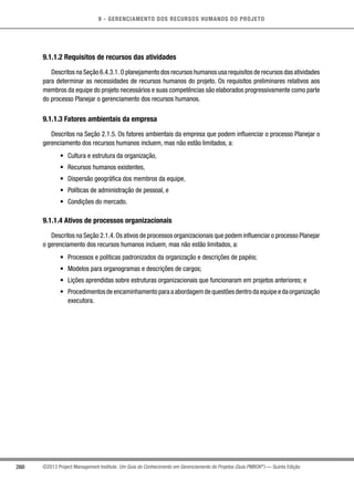 9 - GERENCIAMENTO DOS RECURSOS HUMANOS DO PROJETO
260 ©2013 Project Management Institute. Um Guia do Conhecimento em Gerenciamento de Projetos (Guia PMBOK®
) — Quinta Edição
9.1.1.2 Requisitos de recursos das atividades
Descritos na Seção 6.4.3.1.O planejamento dos recursos humanos usa requisitos de recursos das atividades
para determinar as necessidades de recursos humanos do projeto. Os requisitos preliminares relativos aos
membros da equipe do projeto necessários e suas competências são elaborados progressivamente como parte
do processo Planejar o gerenciamento dos recursos humanos.
9.1.1.3 Fatores ambientais da empresa
Descritos na Seção 2.1.5. Os fatores ambientais da empresa que podem influenciar o processo Planejar o
gerenciamento dos recursos humanos incluem, mas não estão limitados, a:
•	 Cultura e estrutura da organização,
•	 Recursos humanos existentes,
•	 Dispersão geográfica dos membros da equipe,
•	 Políticas de administração de pessoal, e
•	 Condições do mercado.
9.1.1.4 Ativos de processos organizacionais
Descritos na Seção 2.1.4.Os ativos de processos organizacionais que podem influenciar o processo Planejar
o gerenciamento dos recursos humanos incluem, mas não estão limitados, a:
•	 Processos e políticas padronizados da organização e descrições de papéis;
•	 Modelos para organogramas e descrições de cargos;
•	 Lições aprendidas sobre estruturas organizacionais que funcionaram em projetos anteriores; e
•	 Procedimentosdeencaminhamentoparaaabordagemdequestõesdentrodaequipeedaorganização
executora.
 