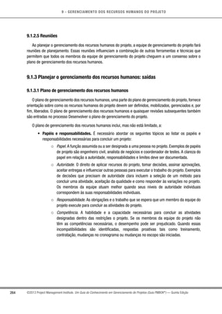 9 - GERENCIAMENTO DOS RECURSOS HUMANOS DO PROJETO
264 ©2013 Project Management Institute. Um Guia do Conhecimento em Gerenciamento de Projetos (Guia PMBOK®
) — Quinta Edição
9.1.2.5 Reuniões
Ao planejar o gerenciamento dos recursos humanos do projeto, a equipe de gerenciamento do projeto fará
reuniões de planejamento. Essas reuniões influenciam a combinação de outras ferramentas e técnicas que
permitem que todos os membros da equipe de gerenciamento do projeto cheguem a um consenso sobre o
plano de gerenciamento dos recursos humanos.
9.1.3 Planejar o gerenciamento dos recursos humanos: saídas
9.1.3.1 Plano de gerenciamento dos recursos humanos
O plano de gerenciamento dos recursos humanos, uma parte do plano de gerenciamento do projeto, fornece
orientação sobre como os recursos humanos do projeto devem ser definidos, mobilizados, gerenciados e, por
fim, liberados. O plano de gerenciamento dos recursos humanos e quaisquer revisões subsequentes também
são entradas no processo Desenvolver o plano de gerenciamento do projeto.
O plano de gerenciamento dos recursos humanos inclui, mas não está limitado, a:
•	 Papéis e responsabilidades. É necessário abordar os seguintes tópicos ao listar os papéis e
responsabilidades necessárias para concluir um projeto:
○○ Papel. A função assumida ou a ser designada a uma pessoa no projeto. Exemplos de papéis
de projeto são engenheiro civil, analista de negócios e coordenador de testes. A clareza do
papel em relação a autoridade, responsabilidades e limites deve ser documentada.
○○ Autoridade. O direito de aplicar recursos do projeto, tomar decisões, assinar aprovações,
aceitar entregas e influenciar outras pessoas para executar o trabalho do projeto. Exemplos
de decisões que precisam de autoridade clara incluem a seleção de um método para
concluir uma atividade, aceitação da qualidade e como responder às variações no projeto.
Os membros da equipe atuam melhor quando seus níveis de autoridade individuais
correspondem às suas responsabilidades individuais.
○○ Responsabilidade. As obrigações e o trabalho que se espera que um membro da equipe do
projeto execute para concluir as atividades do projeto.
○○ Competência. A habilidade e a capacidade necessárias para concluir as atividades
designadas dentro das restrições o projeto. Se os membros da equipe do projeto não
têm as competências necessárias, o desempenho pode ser prejudicado. Quando essas
incompatibilidades são identificadas, respostas proativas tais como treinamento,
contratação, mudanças no cronograma ou mudanças no escopo são iniciadas.
 