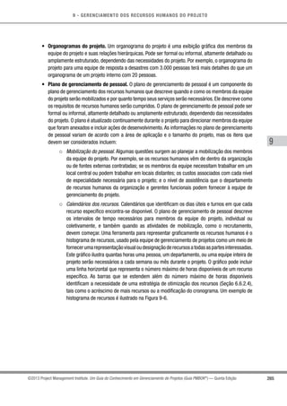 9 - GERENCIAMENTO DOS RECURSOS HUMANOS DO PROJETO
265
9
©2013 Project Management Institute. Um Guia do Conhecimento em Gerenciamento de Projetos (Guia PMBOK®
) — Quinta Edição
•	 Organogramas do projeto. Um organograma do projeto é uma exibição gráfica dos membros da
equipe do projeto e suas relações hierárquicas. Pode ser formal ou informal, altamente detalhado ou
amplamente estruturado, dependendo das necessidades do projeto. Por exemplo, o organograma do
projeto para uma equipe de resposta a desastres com 3.000 pessoas terá mais detalhes do que um
organograma de um projeto interno com 20 pessoas.
•	 Plano de gerenciamento de pessoal. O plano de gerenciamento de pessoal é um componente do
plano de gerenciamento dos recursos humanos que descreve quando e como os membros da equipe
do projeto serão mobilizados e por quanto tempo seus serviços serão necessários.Ele descreve como
os requisitos de recursos humanos serão cumpridos. O plano de gerenciamento de pessoal pode ser
formal ou informal, altamente detalhado ou amplamente estruturado, dependendo das necessidades
do projeto. O plano é atualizado continuamente durante o projeto para direcionar membros da equipe
que foram anexados e incluir ações de desenvolvimento.As informações no plano de gerenciamento
de pessoal variam de acordo com a área de aplicação e o tamanho do projeto, mas os itens que
devem ser considerados incluem:
○○ Mobilização do pessoal. Algumas questões surgem ao planejar a mobilização dos membros
da equipe do projeto. Por exemplo, se os recursos humanos vêm de dentro da organização
ou de fontes externas contratadas; se os membros da equipe necessitam trabalhar em um
local central ou podem trabalhar em locais distantes; os custos associados com cada nível
de especialidade necessária para o projeto; e o nível de assistência que o departamento
de recursos humanos da organização e gerentes funcionais podem fornecer à equipe de
gerenciamento do projeto.
○○ Calendários dos recursos. Calendários que identificam os dias úteis e turnos em que cada
recurso específico encontra-se disponível. O plano de gerenciamento de pessoal descreve
os intervalos de tempo necessários para membros da equipe do projeto, individual ou
coletivamente, e também quando as atividades de mobilização, como o recrutamento,
devem começar. Uma ferramenta para representar graficamente os recursos humanos é o
histograma de recursos, usado pela equipe de gerenciamento de projetos como um meio de
fornecerumarepresentaçãovisualoudesignaçãoderecursosatodasaspartesinteressadas.
Este gráfico ilustra quantas horas uma pessoa, um departamento, ou uma equipe inteira de
projeto serão necessários a cada semana ou mês durante o projeto. O gráfico pode incluir
uma linha horizontal que representa o número máximo de horas disponíveis de um recurso
específico. As barras que se estendem além do número máximo de horas disponíveis
identificam a necessidade de uma estratégia de otimização dos recursos (Seção 6.6.2.4),
tais como o acréscimo de mais recursos ou a modificação do cronograma. Um exemplo de
histograma de recursos é ilustrado na Figura 9-6.
 