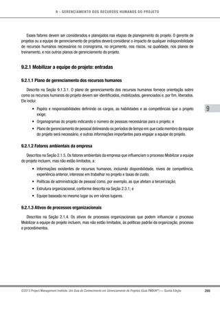 9 - GERENCIAMENTO DOS RECURSOS HUMANOS DO PROJETO
269
9
©2013 Project Management Institute. Um Guia do Conhecimento em Gerenciamento de Projetos (Guia PMBOK®
) — Quinta Edição
Esses fatores devem ser considerados e planejados nas etapas de planejamento do projeto. O gerente de
projetos ou a equipe de gerenciamento de projetos deverá considerar o impacto de qualquer indisponibilidade
de recursos humanos necessários no cronograma, no orçamento, nos riscos, na qualidade, nos planos de
treinamento, e nos outros planos de gerenciamento do projeto.
9.2.1 Mobilizar a equipe do projeto: entradas
9.2.1.1 Plano de gerenciamento dos recursos humanos
Descrito na Seção 9.1.3.1. O plano de gerenciamento dos recursos humanos fornece orientação sobre
como os recursos humanos do projeto devem ser identificados, mobilizados, gerenciados e, por fim, liberados.
Ele inclui:
•	 Papéis e responsabilidades definindo os cargos, as habilidades e as competências que o projeto
exige;
•	 Organogramas do projeto indicando o número de pessoas necessárias para o projeto; e
•	 Plano de gerenciamento de pessoal delineando os períodos de tempo em que cada membro da equipe
do projeto será necessário, e outras informações importantes para engajar a equipe do projeto.
9.2.1.2 Fatores ambientais da empresa
Descritos na Seção 2.1.5. Os fatores ambientais da empresa que influenciam o processo Mobilizar a equipe
do projeto incluem, mas não estão limitados, a:
•	 Informações existentes de recursos humanos, incluindo disponibilidade, níveis de competência,
experiência anterior, interesse em trabalhar no projeto e taxas de custo;
•	 Políticas de administração de pessoal como, por exemplo, as que afetam a terceirização;
•	 Estrutura organizacional, conforme descrita na Seção 2.3.1; e
•	 Equipe baseada no mesmo lugar ou em vários lugares.
9.2.1.3 Ativos de processos organizacionais
Descritos na Seção 2.1.4. Os ativos de processos organizacionais que podem influenciar o processo
Mobilizar a equipe do projeto incluem, mas não estão limitados, às políticas padrão da organização, processo
e procedimentos.
 